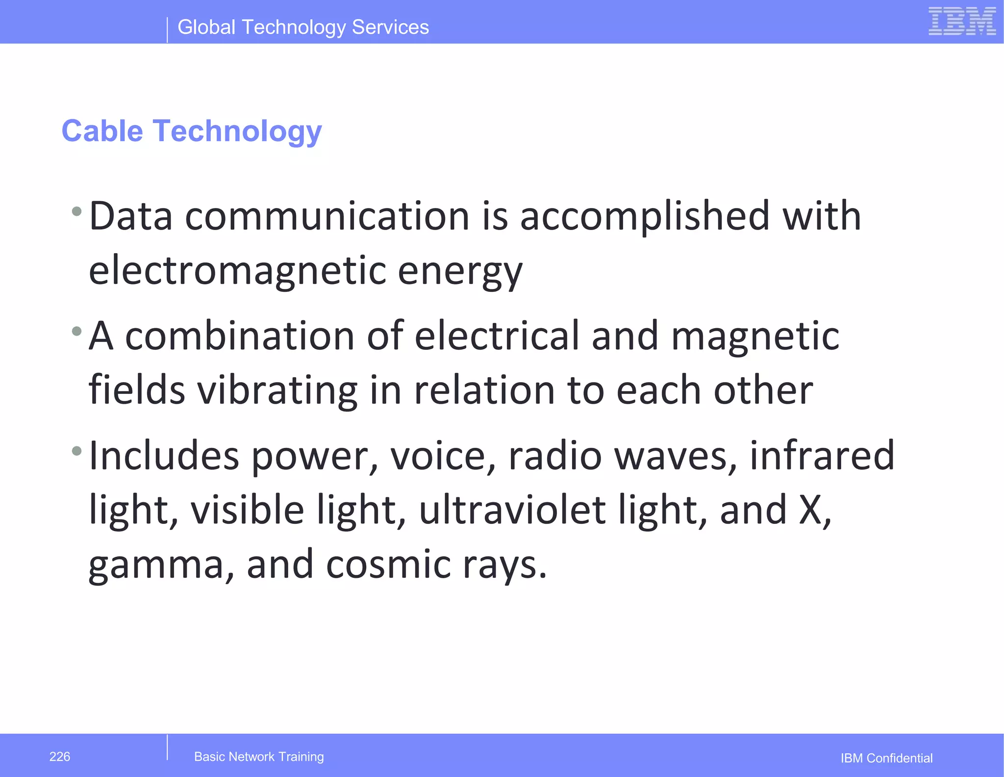 Global Technology Services
IBM ConfidentialBasic Network Training226
Cable Technology
•Data communication is accomplished with
electromagnetic energy
•A combination of electrical and magnetic
fields vibrating in relation to each other
•Includes power, voice, radio waves, infrared
light, visible light, ultraviolet light, and X,
gamma, and cosmic rays.
 