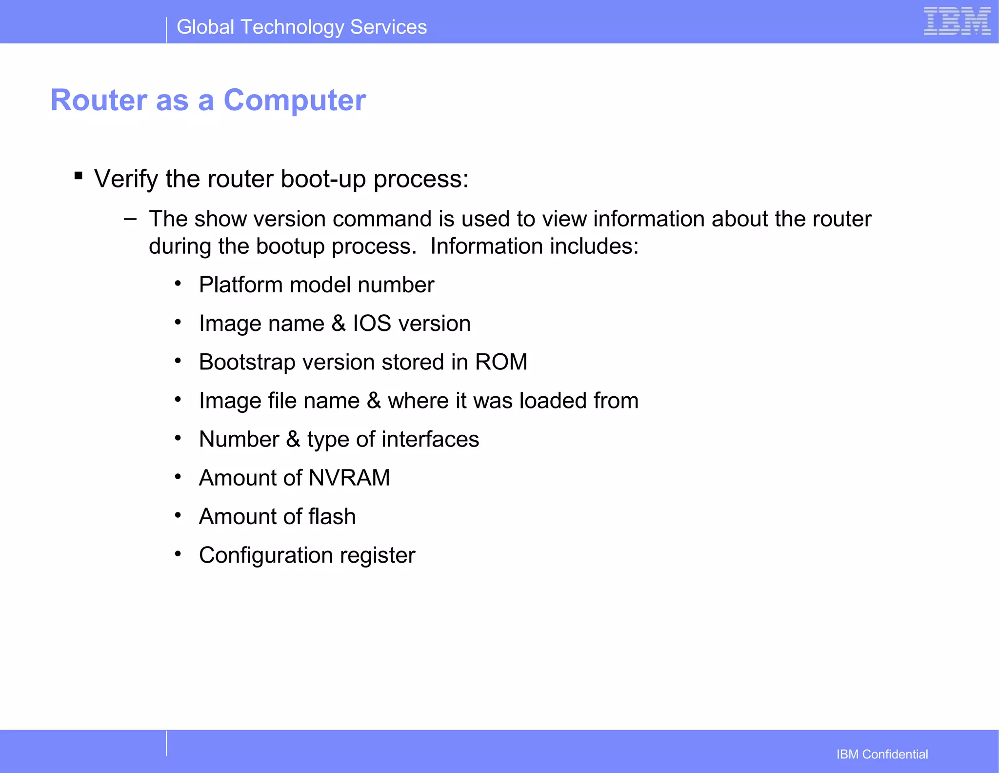 Global Technology Services
IBM Confidential
Router as a Computer
 Verify the router boot-up process:
– The show version command is used to view information about the router
during the bootup process. Information includes:
• Platform model number
• Image name & IOS version
• Bootstrap version stored in ROM
• Image file name & where it was loaded from
• Number & type of interfaces
• Amount of NVRAM
• Amount of flash
• Configuration register
 