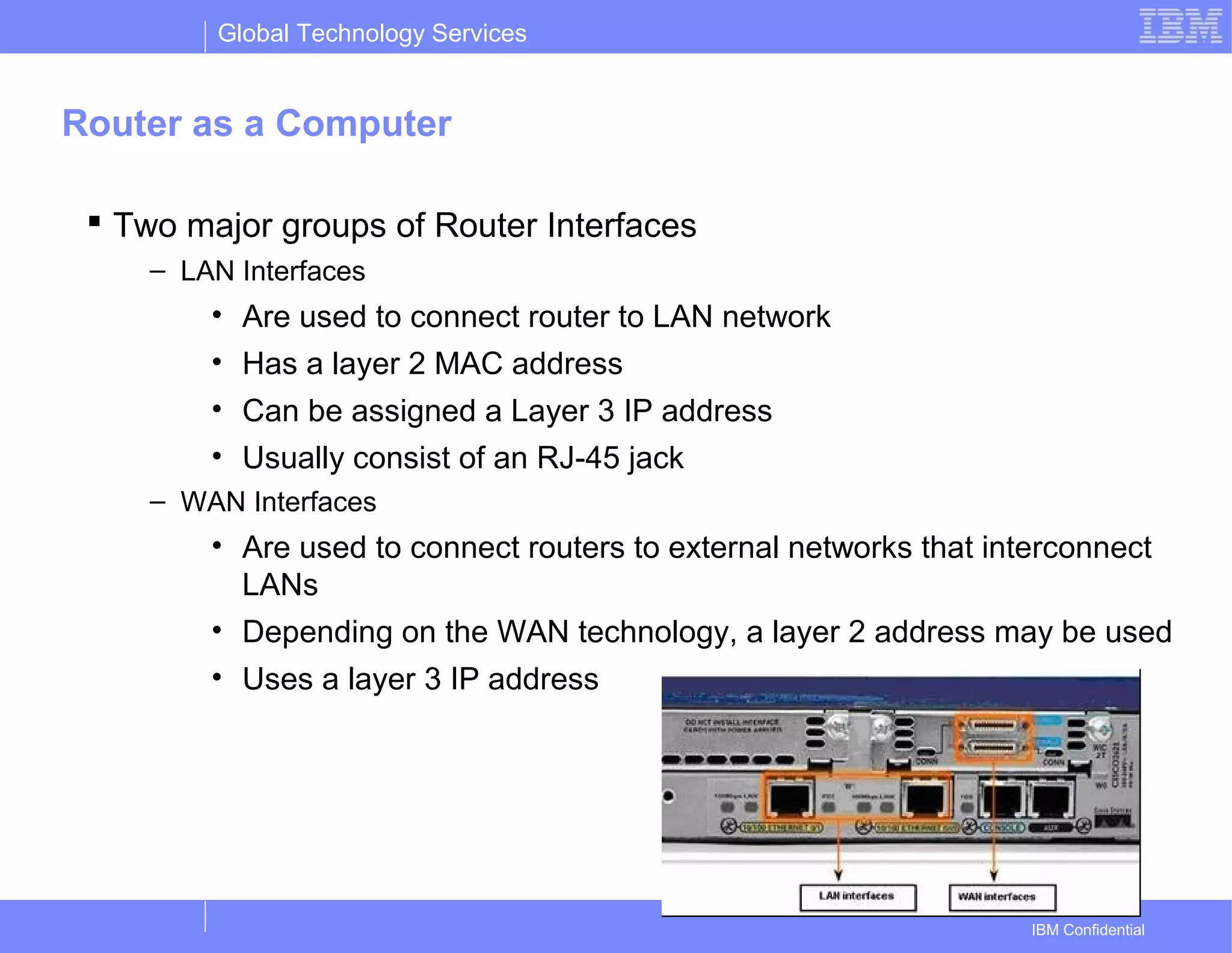 Global Technology Services
IBM Confidential
Router as a Computer
 Two major groups of Router Interfaces
– LAN Interfaces
• Are used to connect router to LAN network
• Has a layer 2 MAC address
• Can be assigned a Layer 3 IP address
• Usually consist of an RJ-45 jack
– WAN Interfaces
• Are used to connect routers to external networks that interconnect
LANs
• Depending on the WAN technology, a layer 2 address may be used
• Uses a layer 3 IP address
 
