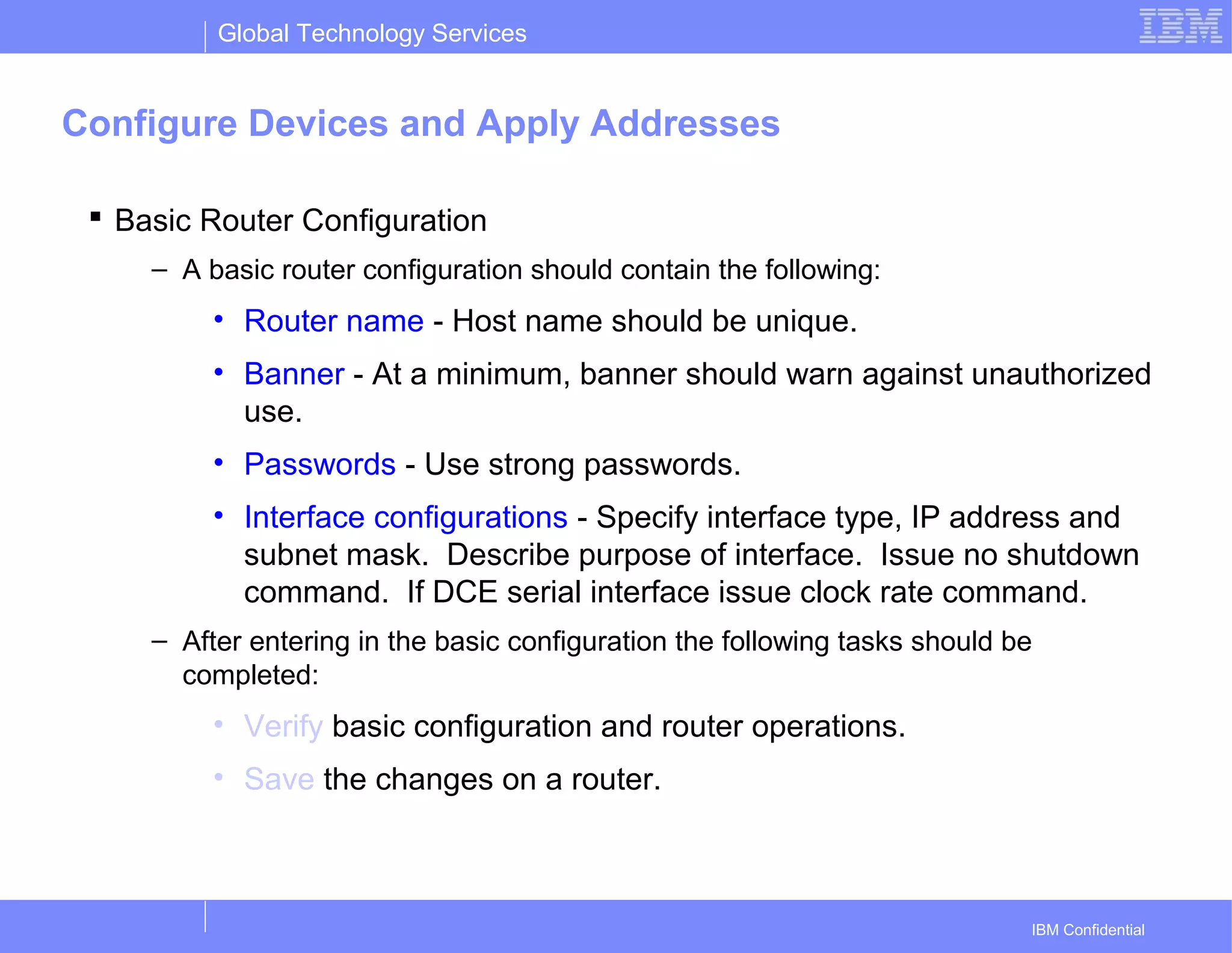 Global Technology Services
IBM Confidential
Configure Devices and Apply Addresses
 Basic Router Configuration
– A basic router configuration should contain the following:
• Router name - Host name should be unique.
• Banner - At a minimum, banner should warn against unauthorized
use.
• Passwords - Use strong passwords.
• Interface configurations - Specify interface type, IP address and
subnet mask. Describe purpose of interface. Issue no shutdown
command. If DCE serial interface issue clock rate command.
– After entering in the basic configuration the following tasks should be
completed:
• Verify basic configuration and router operations.
• Save the changes on a router.
 