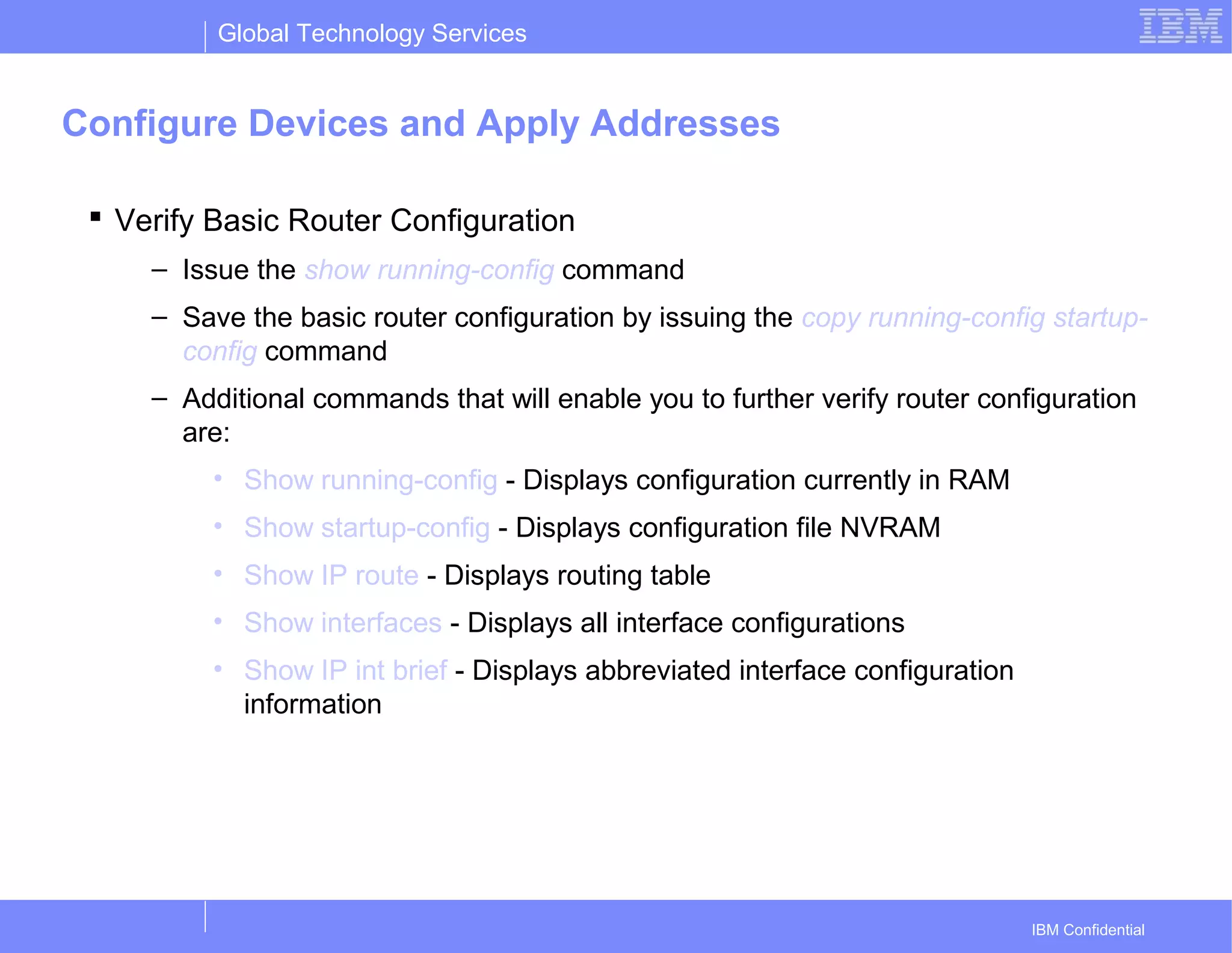 Global Technology Services
IBM Confidential
Configure Devices and Apply Addresses
 Verify Basic Router Configuration
– Issue the show running-config command
– Save the basic router configuration by issuing the copy running-config startup-
config command
– Additional commands that will enable you to further verify router configuration
are:
• Show running-config - Displays configuration currently in RAM
• Show startup-config - Displays configuration file NVRAM
• Show IP route - Displays routing table
• Show interfaces - Displays all interface configurations
• Show IP int brief - Displays abbreviated interface configuration
information
 