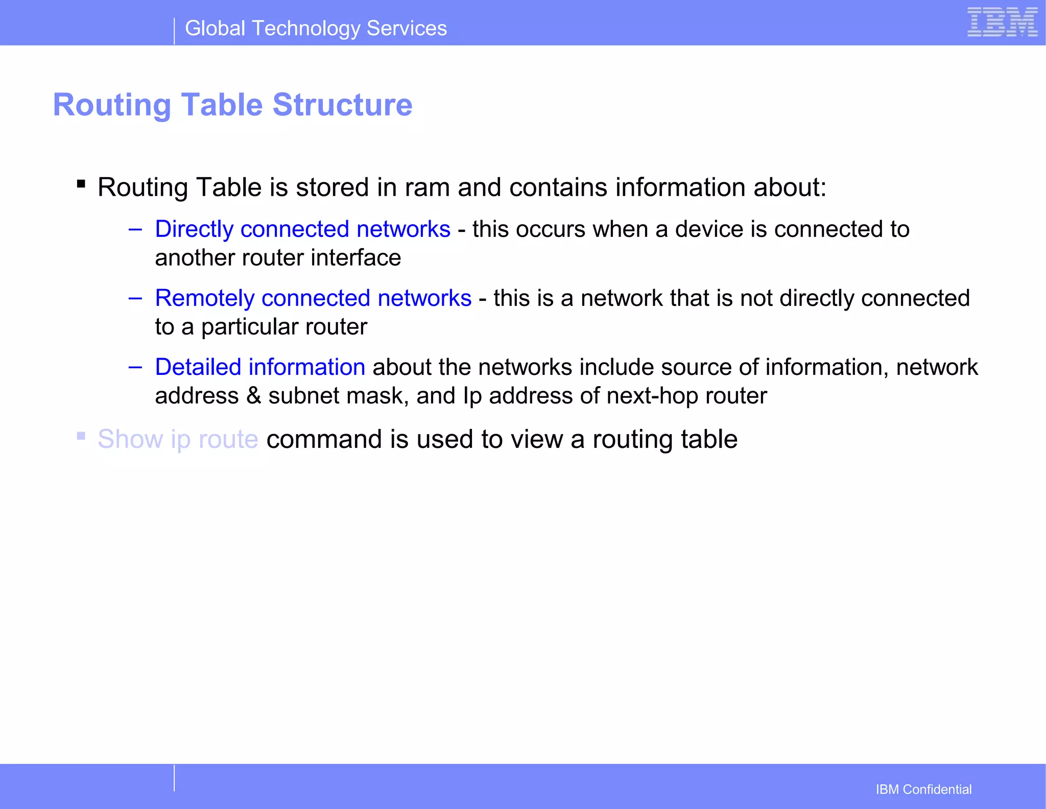 Global Technology Services
IBM Confidential
Routing Table Structure
 Routing Table is stored in ram and contains information about:
– Directly connected networks - this occurs when a device is connected to
another router interface
– Remotely connected networks - this is a network that is not directly connected
to a particular router
– Detailed information about the networks include source of information, network
address & subnet mask, and Ip address of next-hop router
 Show ip route command is used to view a routing table
 