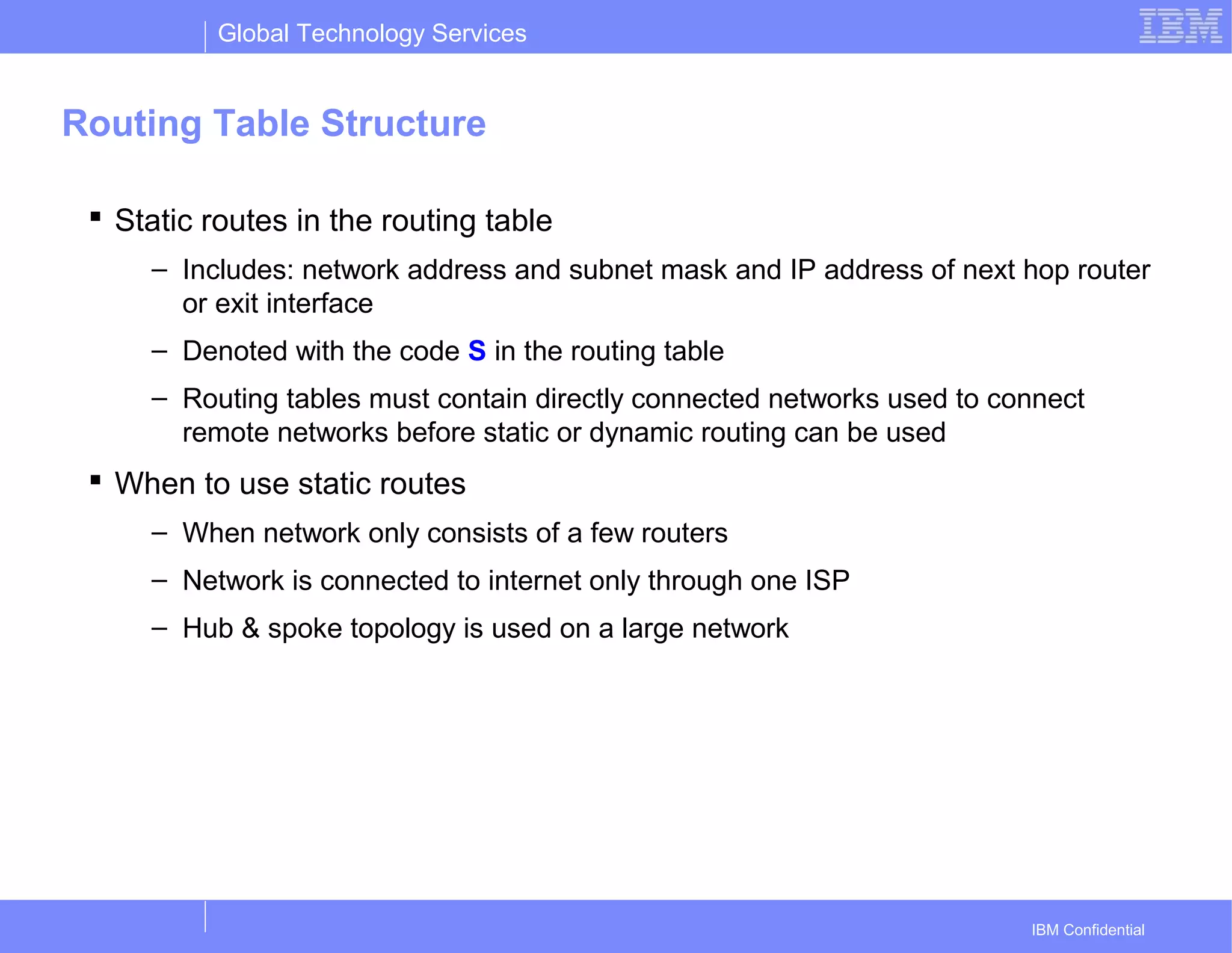 Global Technology Services
IBM Confidential
Routing Table Structure
 Static routes in the routing table
– Includes: network address and subnet mask and IP address of next hop router
or exit interface
– Denoted with the code S in the routing table
– Routing tables must contain directly connected networks used to connect
remote networks before static or dynamic routing can be used
 When to use static routes
– When network only consists of a few routers
– Network is connected to internet only through one ISP
– Hub & spoke topology is used on a large network
 