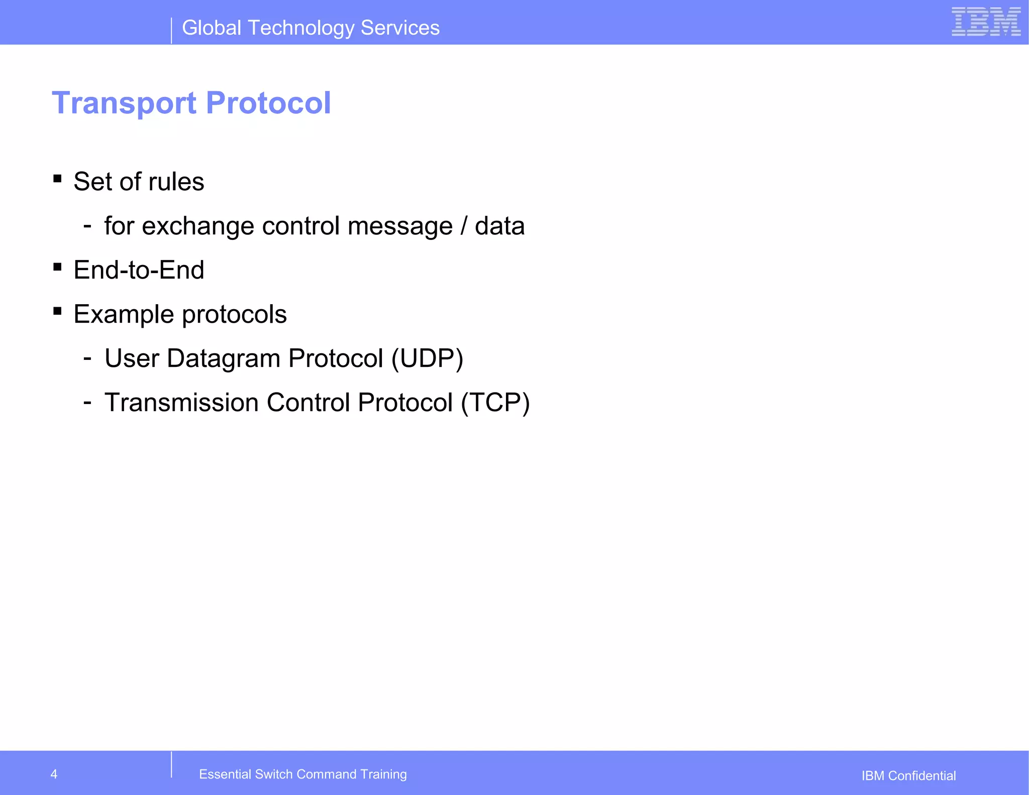 Global Technology Services
IBM Confidential
Transport Protocol
 Set of rules
- for exchange control message / data
 End-to-End
 Example protocols
- User Datagram Protocol (UDP)
- Transmission Control Protocol (TCP)
Essential Switch Command Training4
 