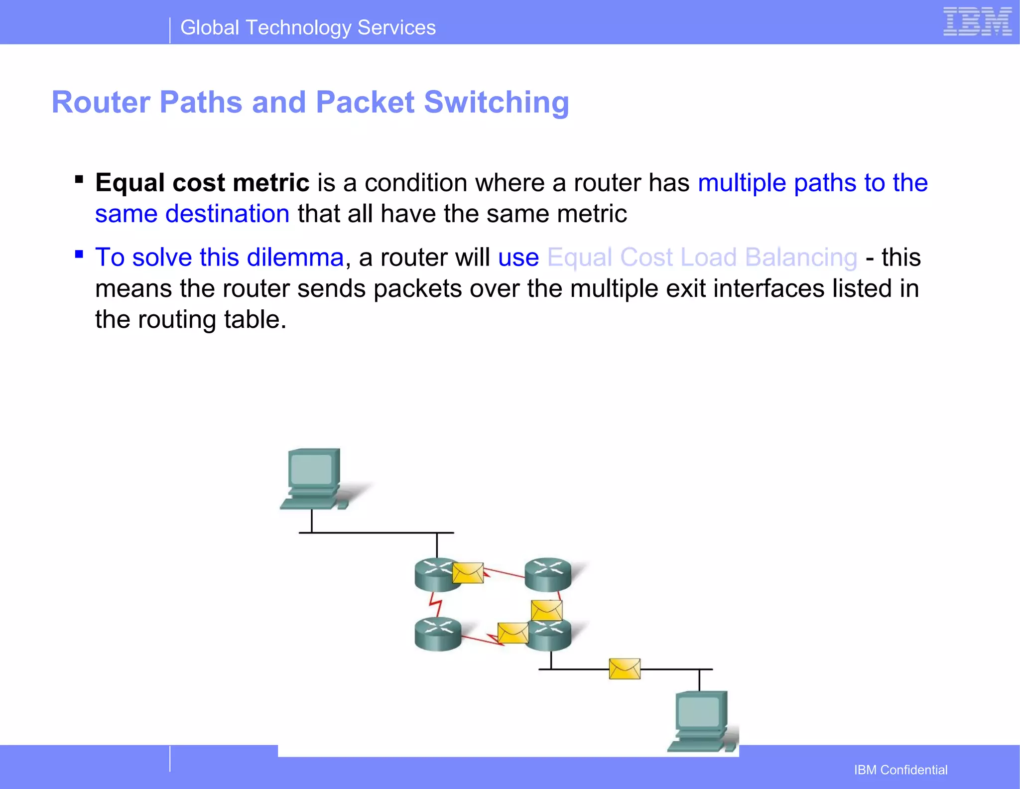 Global Technology Services
IBM Confidential
Router Paths and Packet Switching
 Equal cost metric is a condition where a router has multiple paths to the
same destination that all have the same metric
 To solve this dilemma, a router will use Equal Cost Load Balancing - this
means the router sends packets over the multiple exit interfaces listed in
the routing table.
 