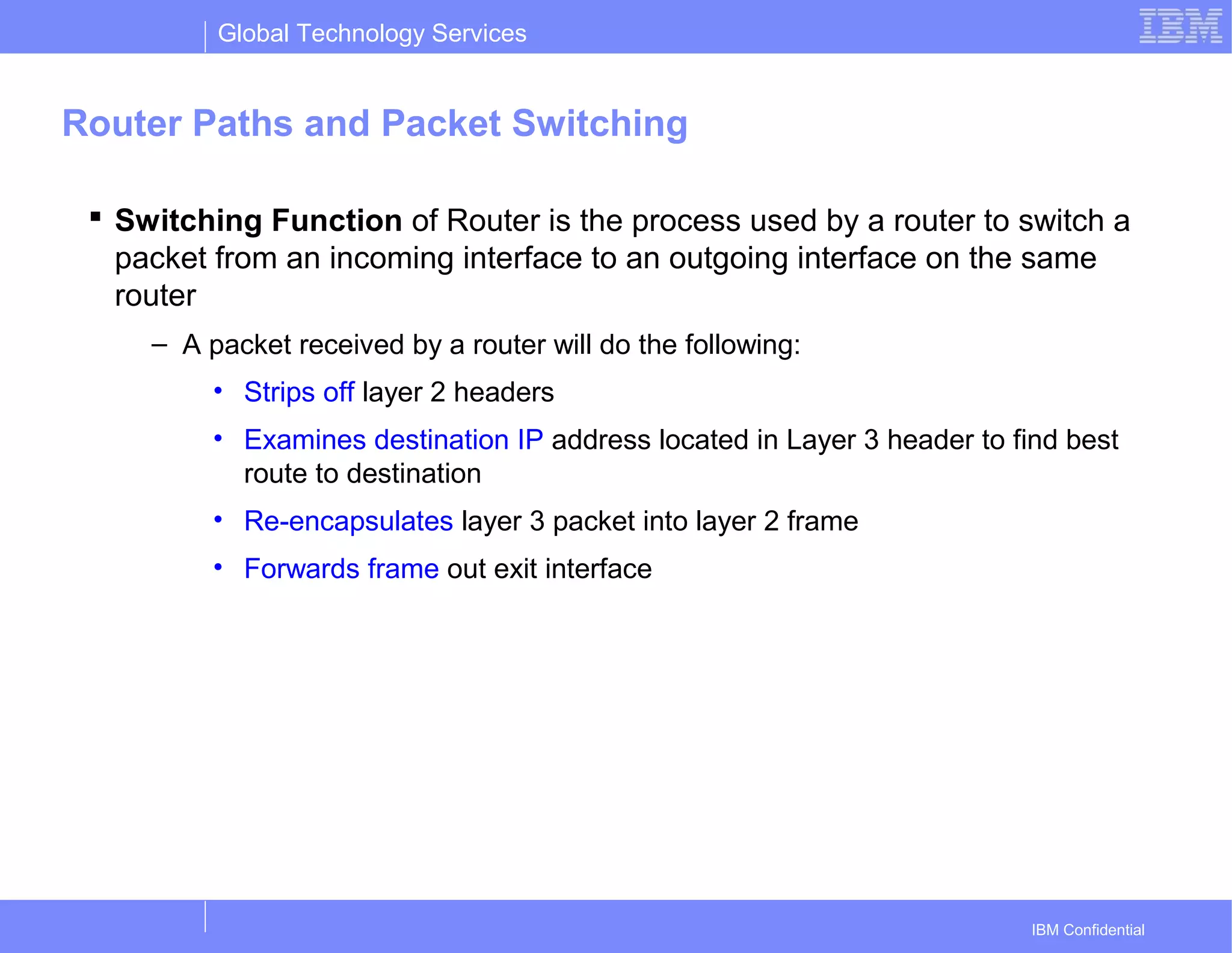 Global Technology Services
IBM Confidential
Router Paths and Packet Switching
 Switching Function of Router is the process used by a router to switch a
packet from an incoming interface to an outgoing interface on the same
router
– A packet received by a router will do the following:
• Strips off layer 2 headers
• Examines destination IP address located in Layer 3 header to find best
route to destination
• Re-encapsulates layer 3 packet into layer 2 frame
• Forwards frame out exit interface
 