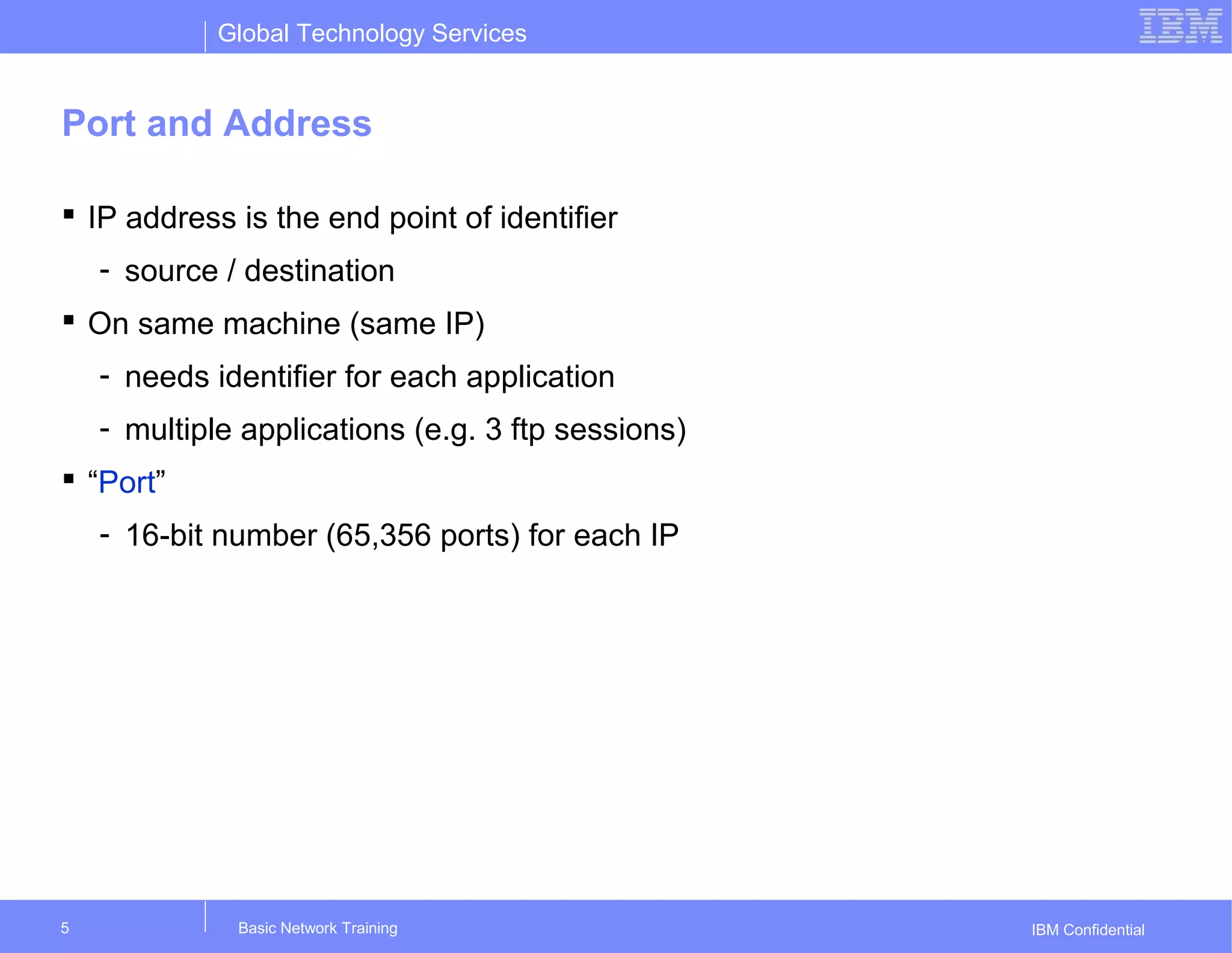 Global Technology Services
IBM Confidential
Port and Address
 IP address is the end point of identifier
- source / destination
 On same machine (same IP)
- needs identifier for each application
- multiple applications (e.g. 3 ftp sessions)
 “Port”
- 16-bit number (65,356 ports) for each IP
Basic Network Training5
 