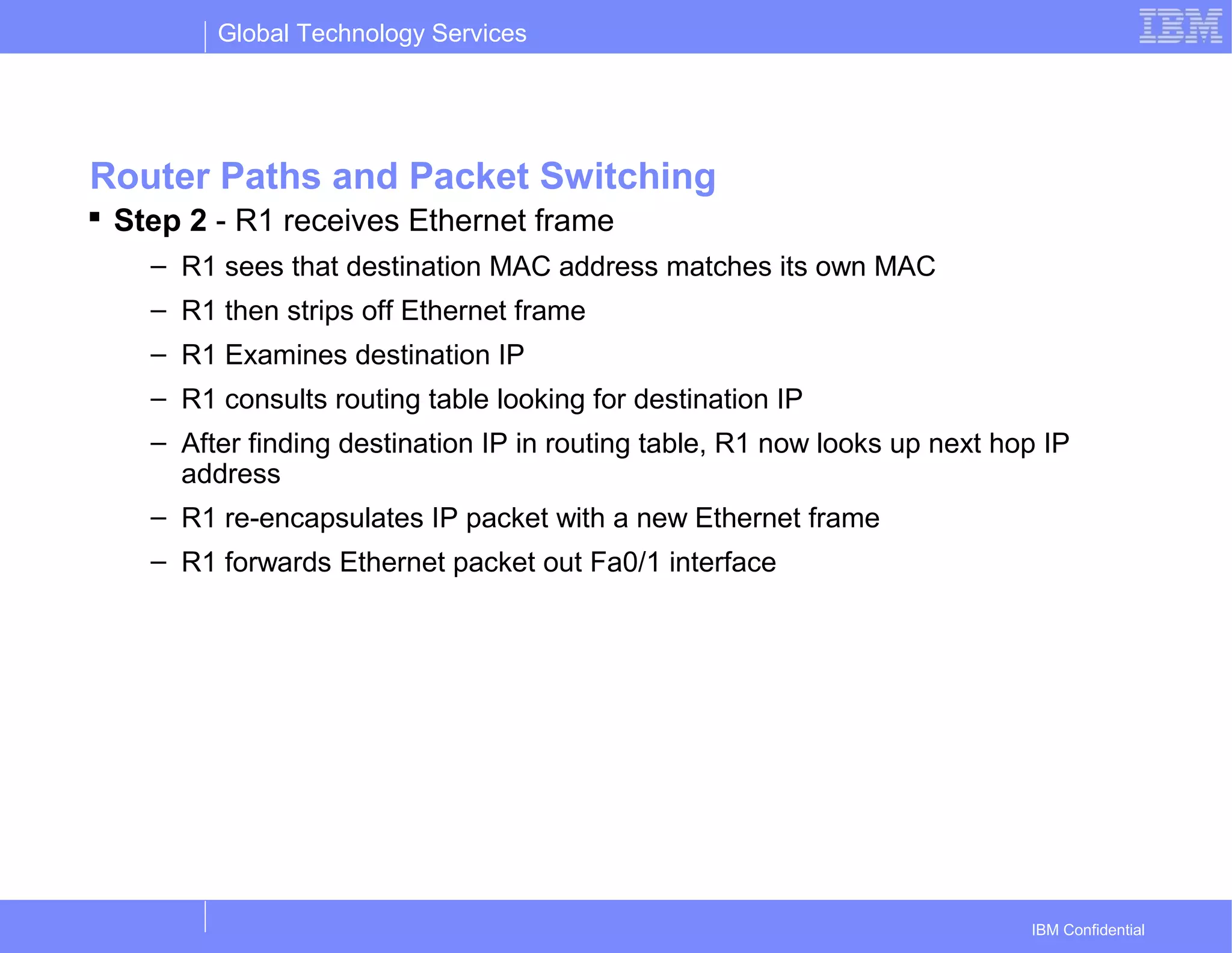 Global Technology Services
IBM Confidential
Router Paths and Packet Switching
 Step 2 - R1 receives Ethernet frame
– R1 sees that destination MAC address matches its own MAC
– R1 then strips off Ethernet frame
– R1 Examines destination IP
– R1 consults routing table looking for destination IP
– After finding destination IP in routing table, R1 now looks up next hop IP
address
– R1 re-encapsulates IP packet with a new Ethernet frame
– R1 forwards Ethernet packet out Fa0/1 interface
 