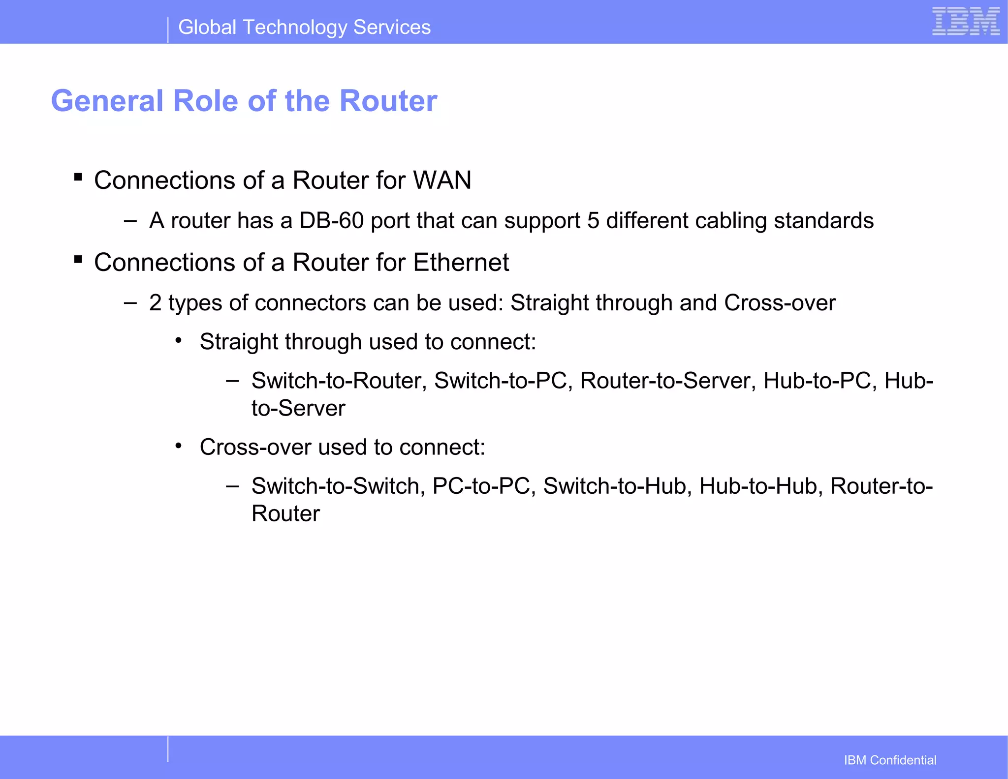 Global Technology Services
IBM Confidential
General Role of the Router
 Connections of a Router for WAN
– A router has a DB-60 port that can support 5 different cabling standards
 Connections of a Router for Ethernet
– 2 types of connectors can be used: Straight through and Cross-over
• Straight through used to connect:
– Switch-to-Router, Switch-to-PC, Router-to-Server, Hub-to-PC, Hub-
to-Server
• Cross-over used to connect:
– Switch-to-Switch, PC-to-PC, Switch-to-Hub, Hub-to-Hub, Router-to-
Router
 