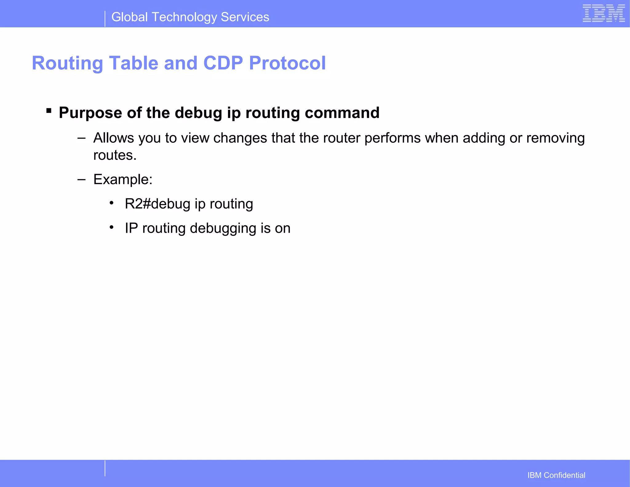 Global Technology Services
IBM Confidential
Routing Table and CDP Protocol
 Purpose of the debug ip routing command
– Allows you to view changes that the router performs when adding or removing
routes.
– Example:
• R2#debug ip routing
• IP routing debugging is on
 