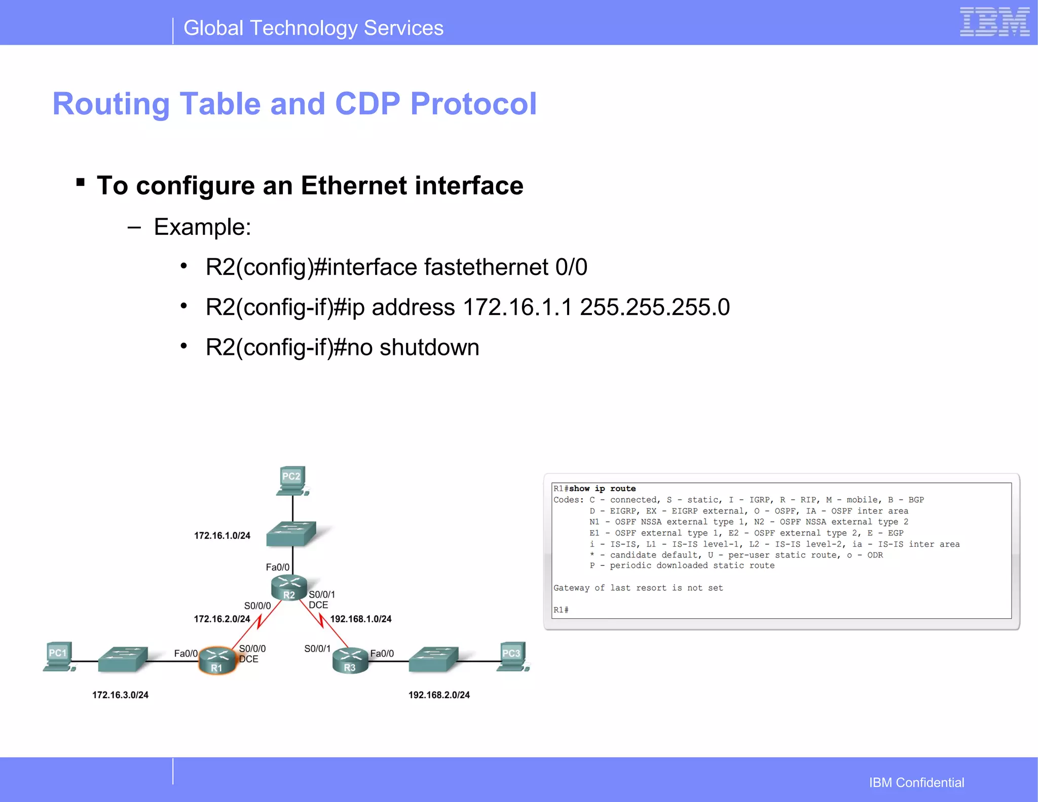Global Technology Services
IBM Confidential
Routing Table and CDP Protocol
 To configure an Ethernet interface
– Example:
• R2(config)#interface fastethernet 0/0
• R2(config-if)#ip address 172.16.1.1 255.255.255.0
• R2(config-if)#no shutdown
 