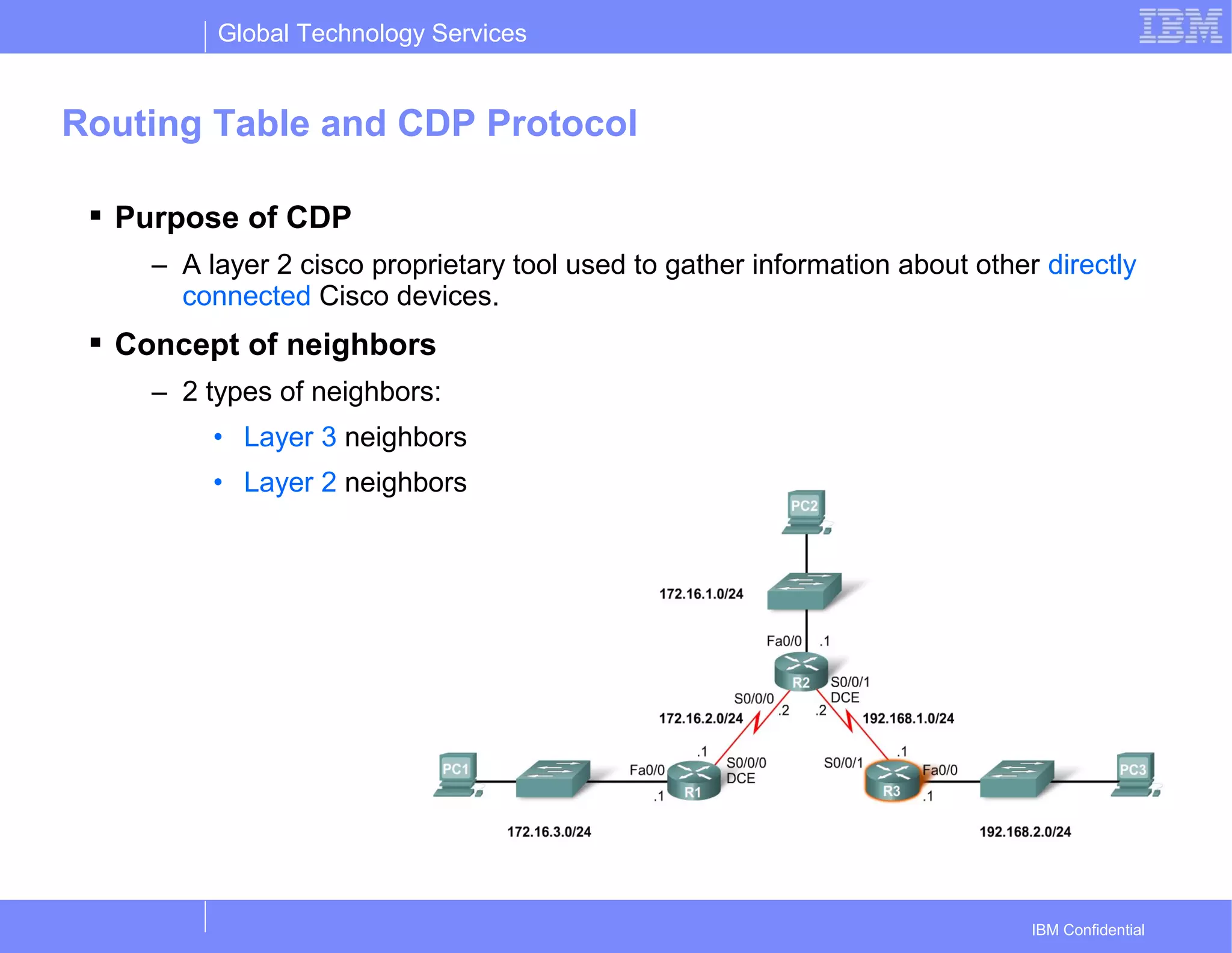 Global Technology Services
IBM Confidential
Routing Table and CDP Protocol
 Purpose of CDP
– A layer 2 cisco proprietary tool used to gather information about other directly
connected Cisco devices.
 Concept of neighbors
– 2 types of neighbors:
• Layer 3 neighbors
• Layer 2 neighbors
 