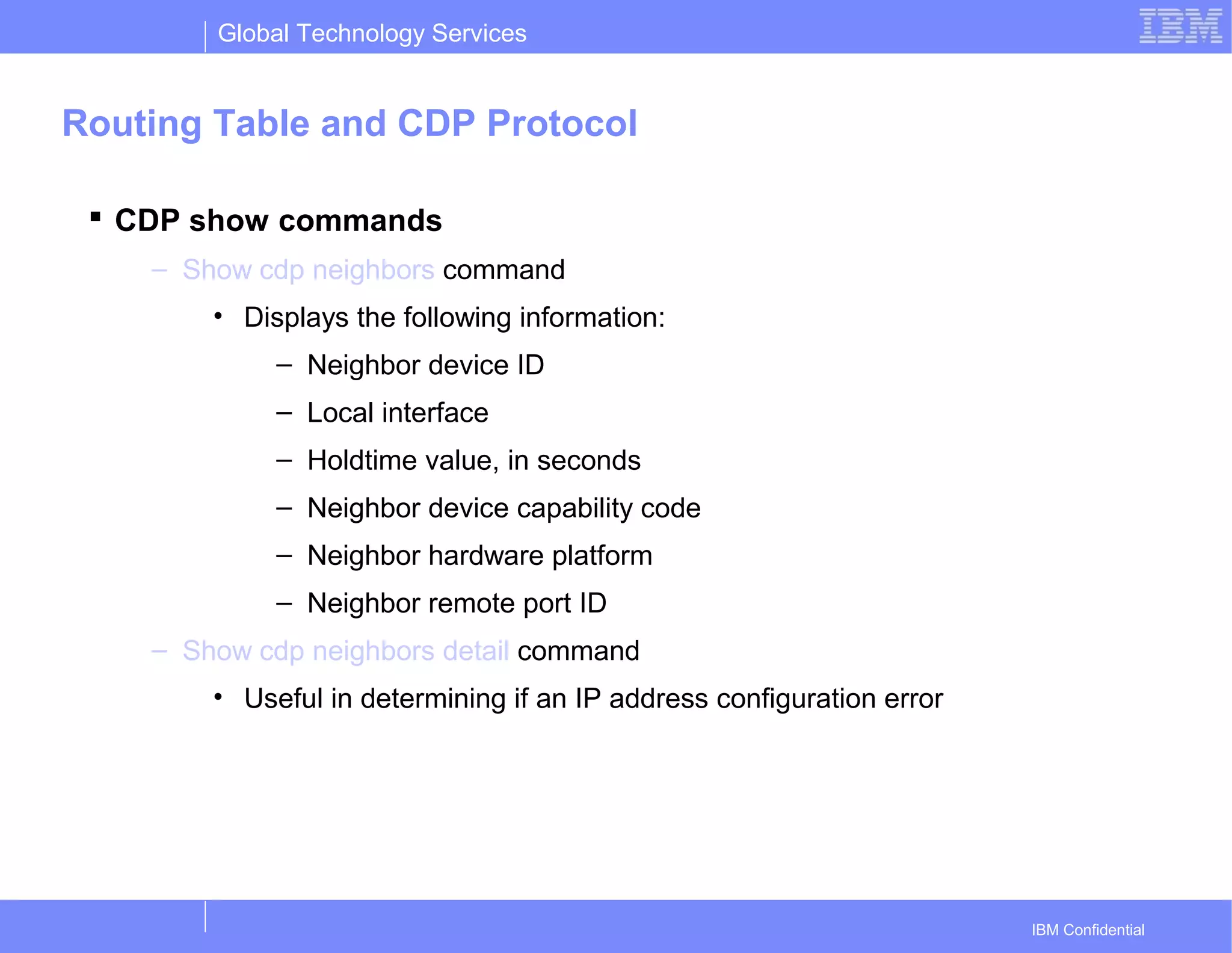 Global Technology Services
IBM Confidential
Routing Table and CDP Protocol
 CDP show commands
– Show cdp neighbors command
• Displays the following information:
– Neighbor device ID
– Local interface
– Holdtime value, in seconds
– Neighbor device capability code
– Neighbor hardware platform
– Neighbor remote port ID
– Show cdp neighbors detail command
• Useful in determining if an IP address configuration error
 