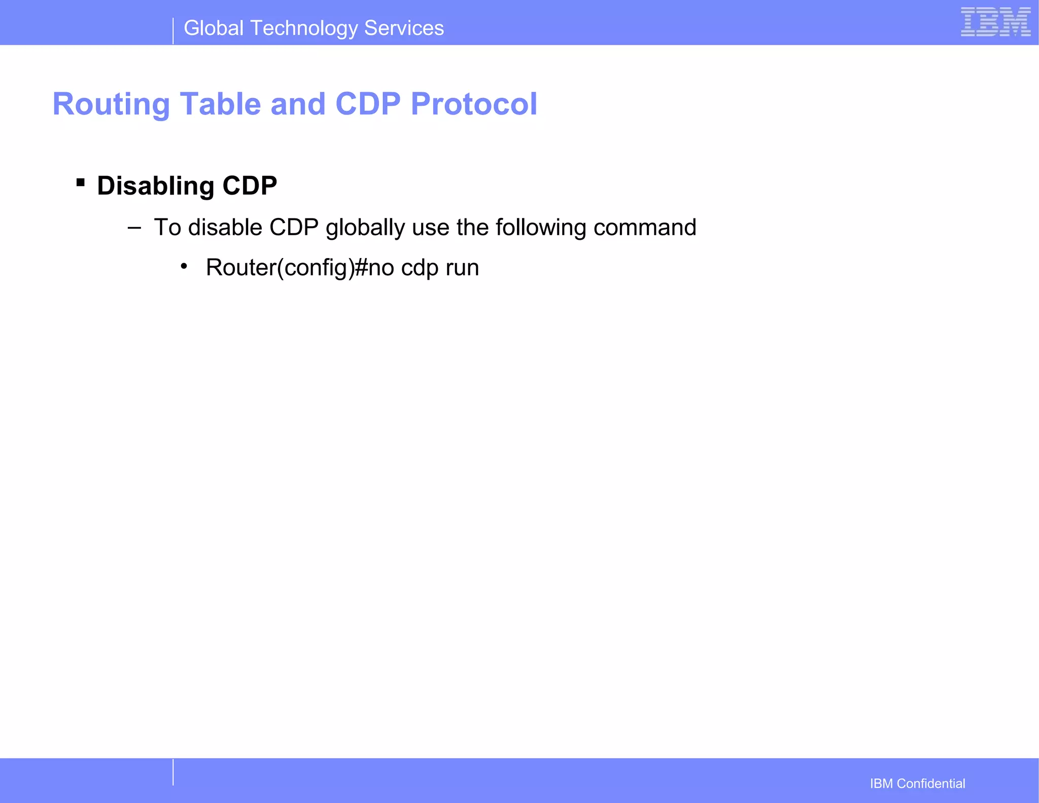 Global Technology Services
IBM Confidential
Routing Table and CDP Protocol
 Disabling CDP
– To disable CDP globally use the following command
• Router(config)#no cdp run
 