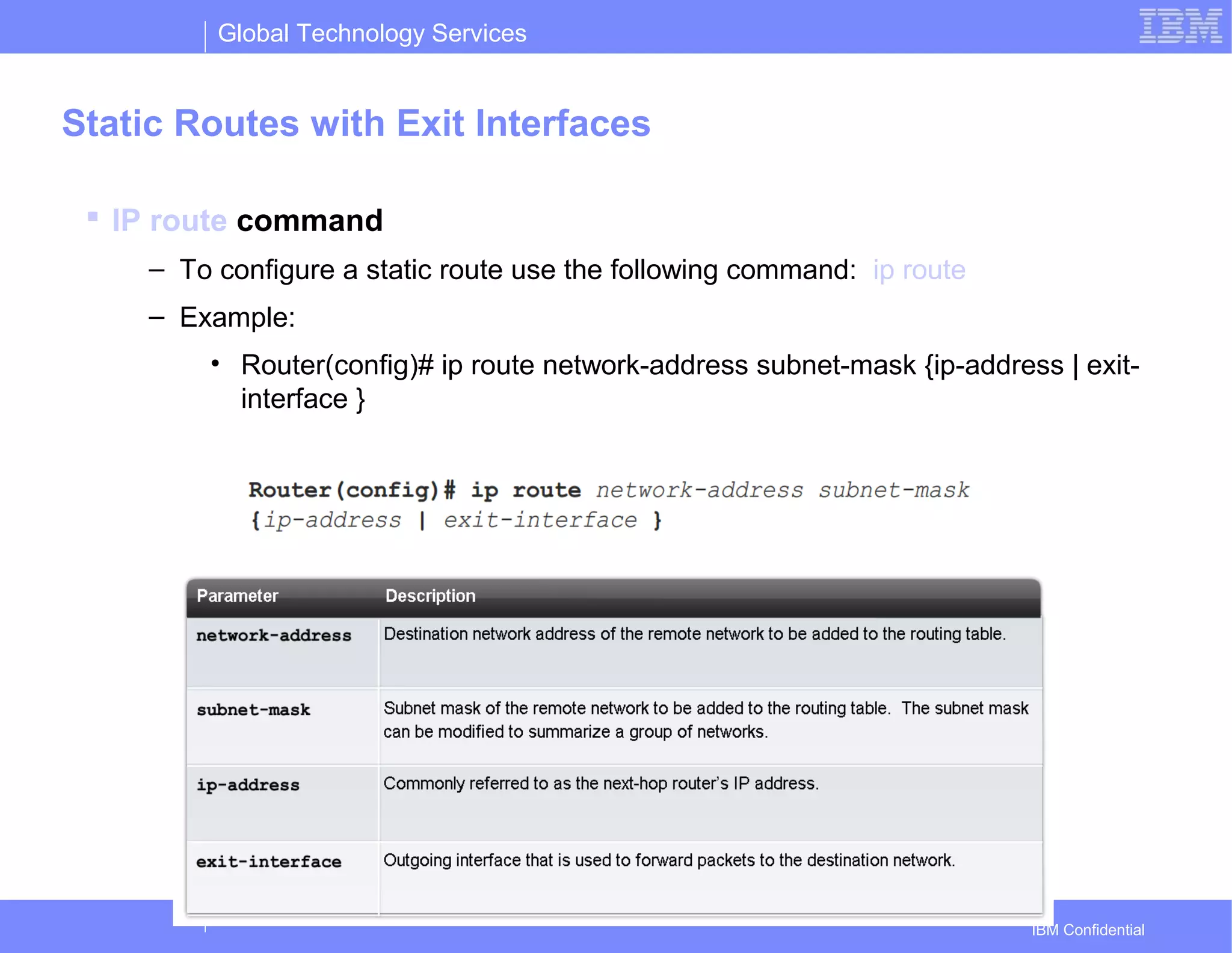 Global Technology Services
IBM Confidential
Static Routes with Exit Interfaces
 IP route command
– To configure a static route use the following command: ip route
– Example:
• Router(config)# ip route network-address subnet-mask {ip-address | exit-
interface }
 