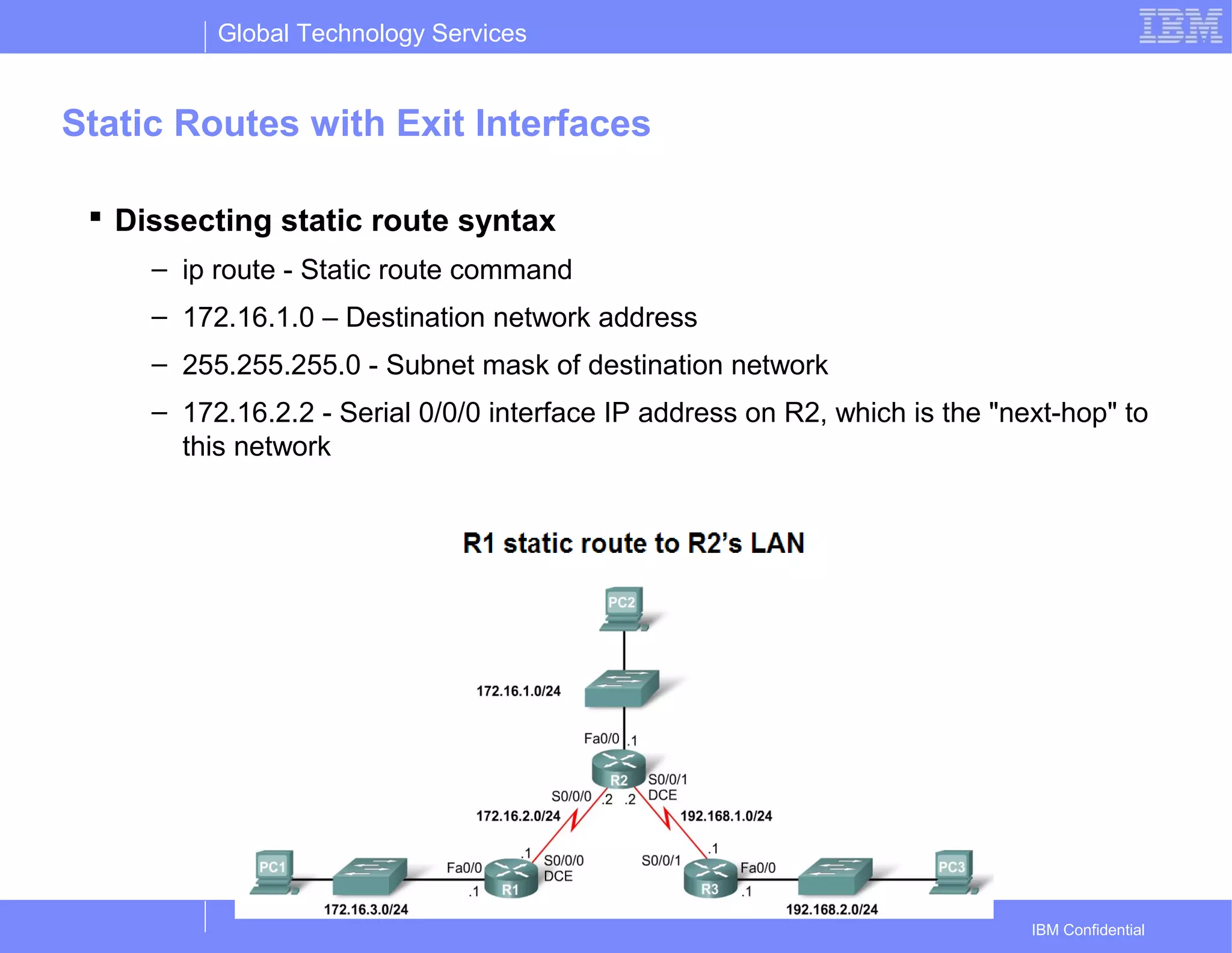 Global Technology Services
IBM Confidential
Static Routes with Exit Interfaces
 Dissecting static route syntax
– ip route - Static route command
– 172.16.1.0 – Destination network address
– 255.255.255.0 - Subnet mask of destination network
– 172.16.2.2 - Serial 0/0/0 interface IP address on R2, which is the "next-hop" to
this network
 