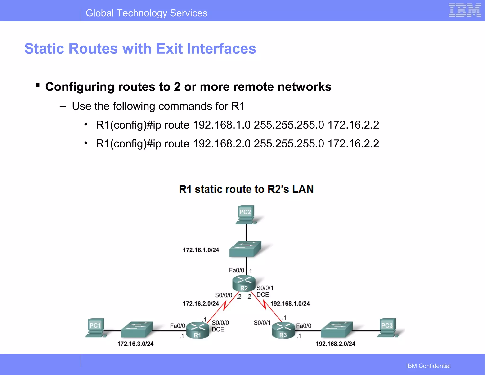 Global Technology Services
IBM Confidential
Static Routes with Exit Interfaces
 Configuring routes to 2 or more remote networks
– Use the following commands for R1
• R1(config)#ip route 192.168.1.0 255.255.255.0 172.16.2.2
• R1(config)#ip route 192.168.2.0 255.255.255.0 172.16.2.2
 