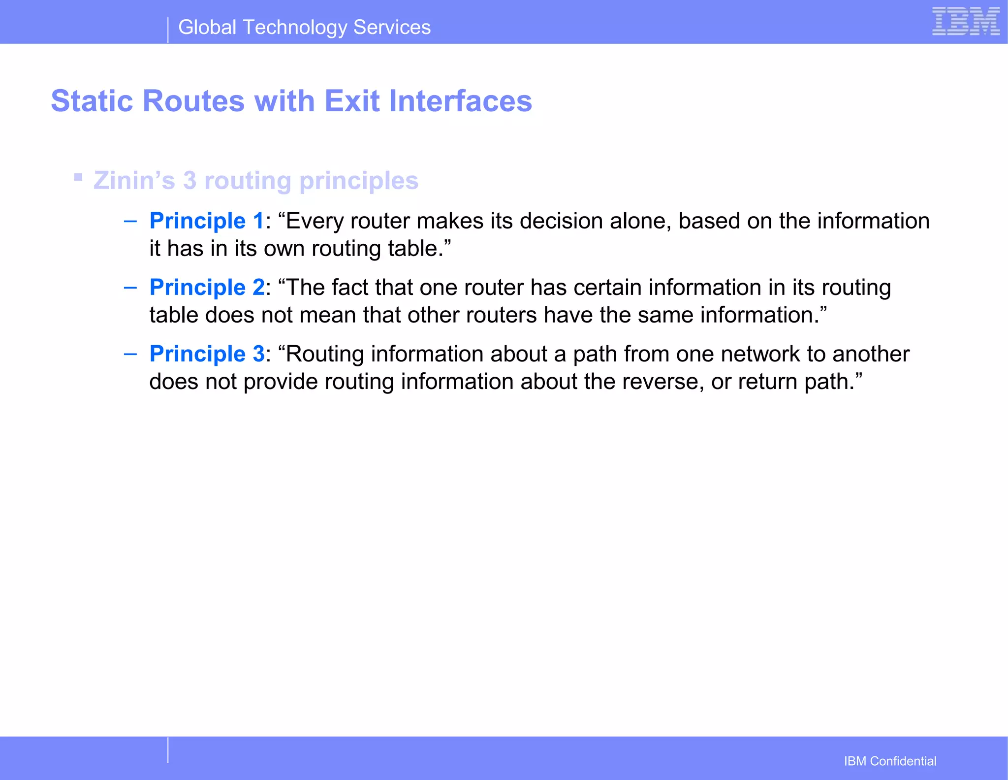 Global Technology Services
IBM Confidential
Static Routes with Exit Interfaces
 Zinin’s 3 routing principles
– Principle 1: “Every router makes its decision alone, based on the information
it has in its own routing table.”
– Principle 2: “The fact that one router has certain information in its routing
table does not mean that other routers have the same information.”
– Principle 3: “Routing information about a path from one network to another
does not provide routing information about the reverse, or return path.”
 