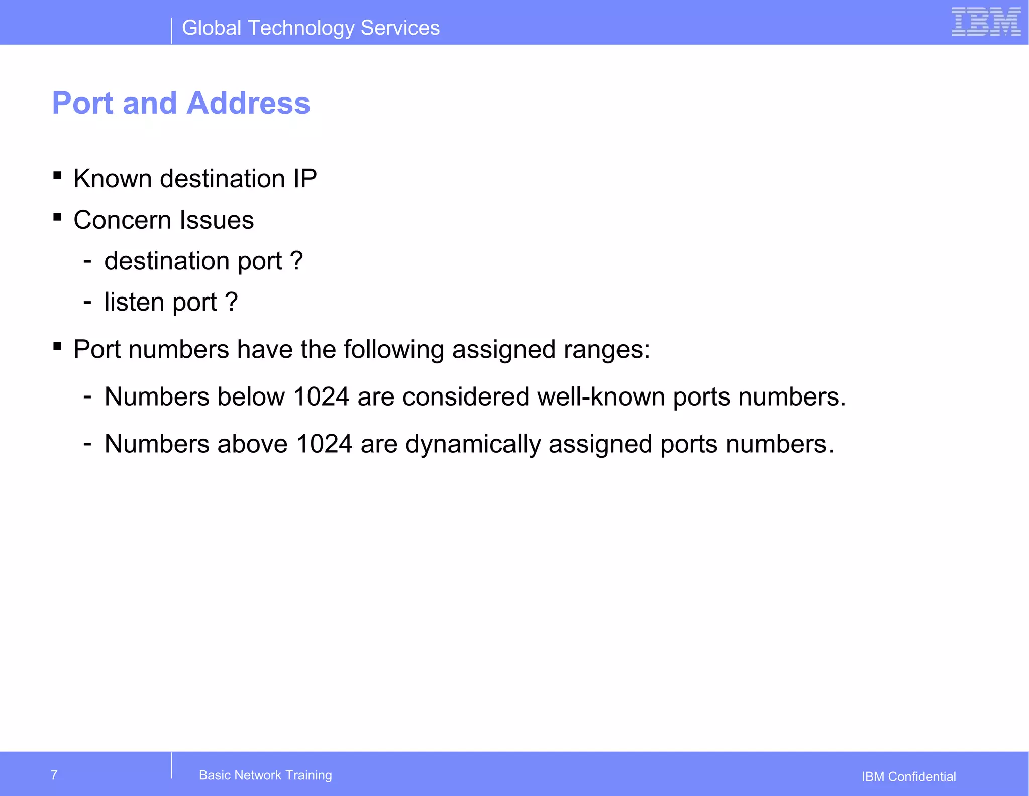 Global Technology Services
IBM Confidential
Port and Address
 Known destination IP
 Concern Issues
- destination port ?
- listen port ?
 Port numbers have the following assigned ranges:
- Numbers below 1024 are considered well-known ports numbers.
- Numbers above 1024 are dynamically assigned ports numbers.
Basic Network Training7
 