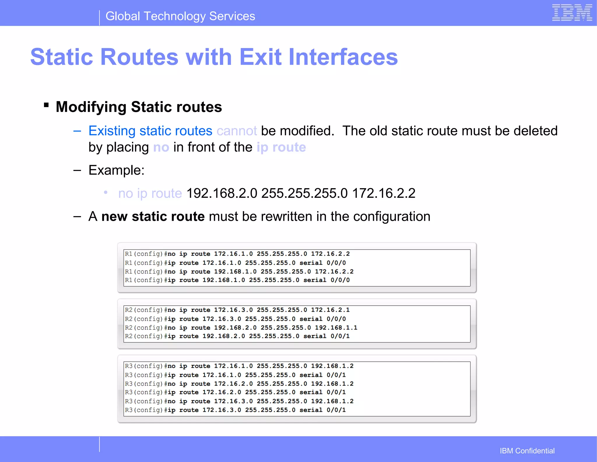 Global Technology Services
IBM Confidential
Static Routes with Exit Interfaces
 Modifying Static routes
– Existing static routes cannot be modified. The old static route must be deleted
by placing no in front of the ip route
– Example:
• no ip route 192.168.2.0 255.255.255.0 172.16.2.2
– A new static route must be rewritten in the configuration
 