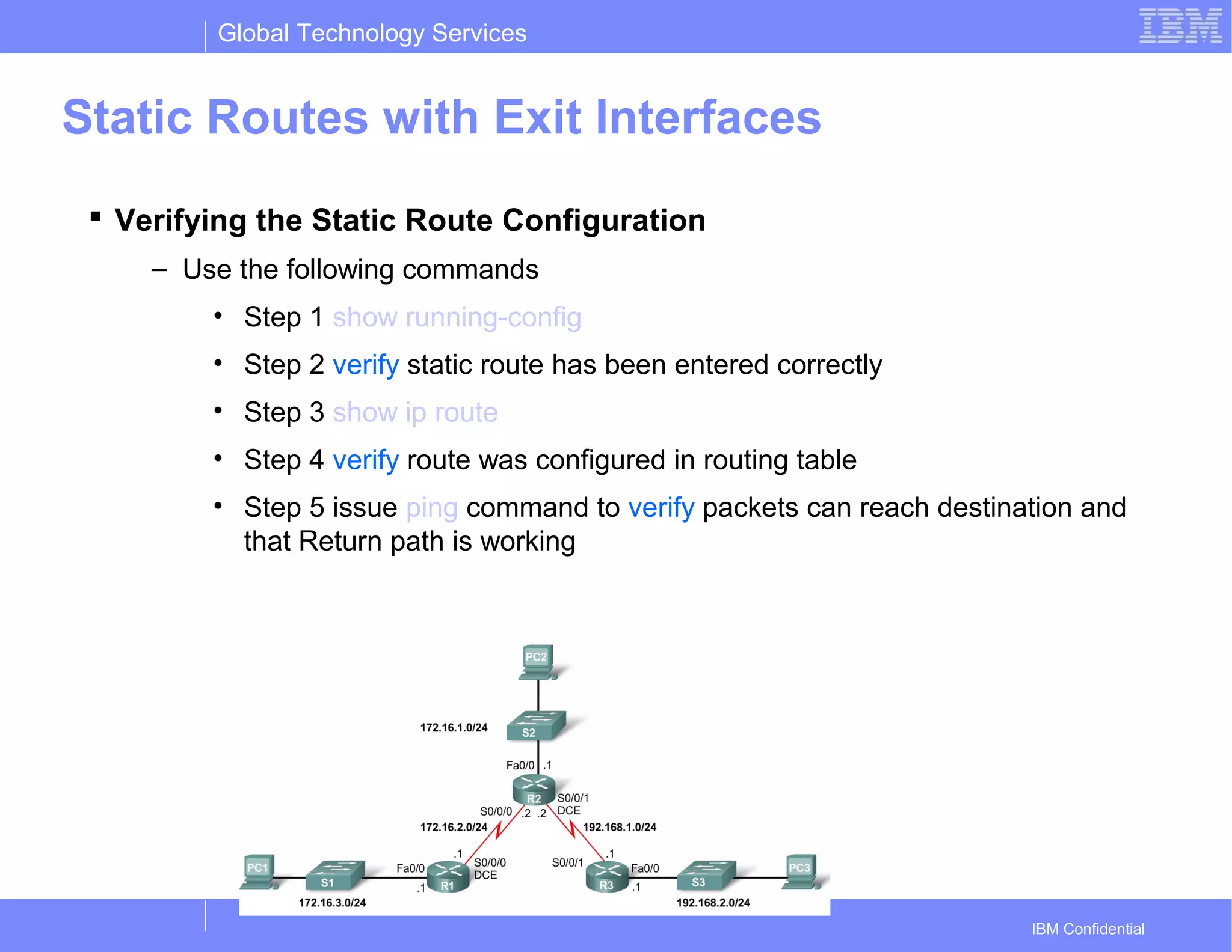 Global Technology Services
IBM Confidential
Static Routes with Exit Interfaces
 Verifying the Static Route Configuration
– Use the following commands
• Step 1 show running-config
• Step 2 verify static route has been entered correctly
• Step 3 show ip route
• Step 4 verify route was configured in routing table
• Step 5 issue ping command to verify packets can reach destination and
that Return path is working
 