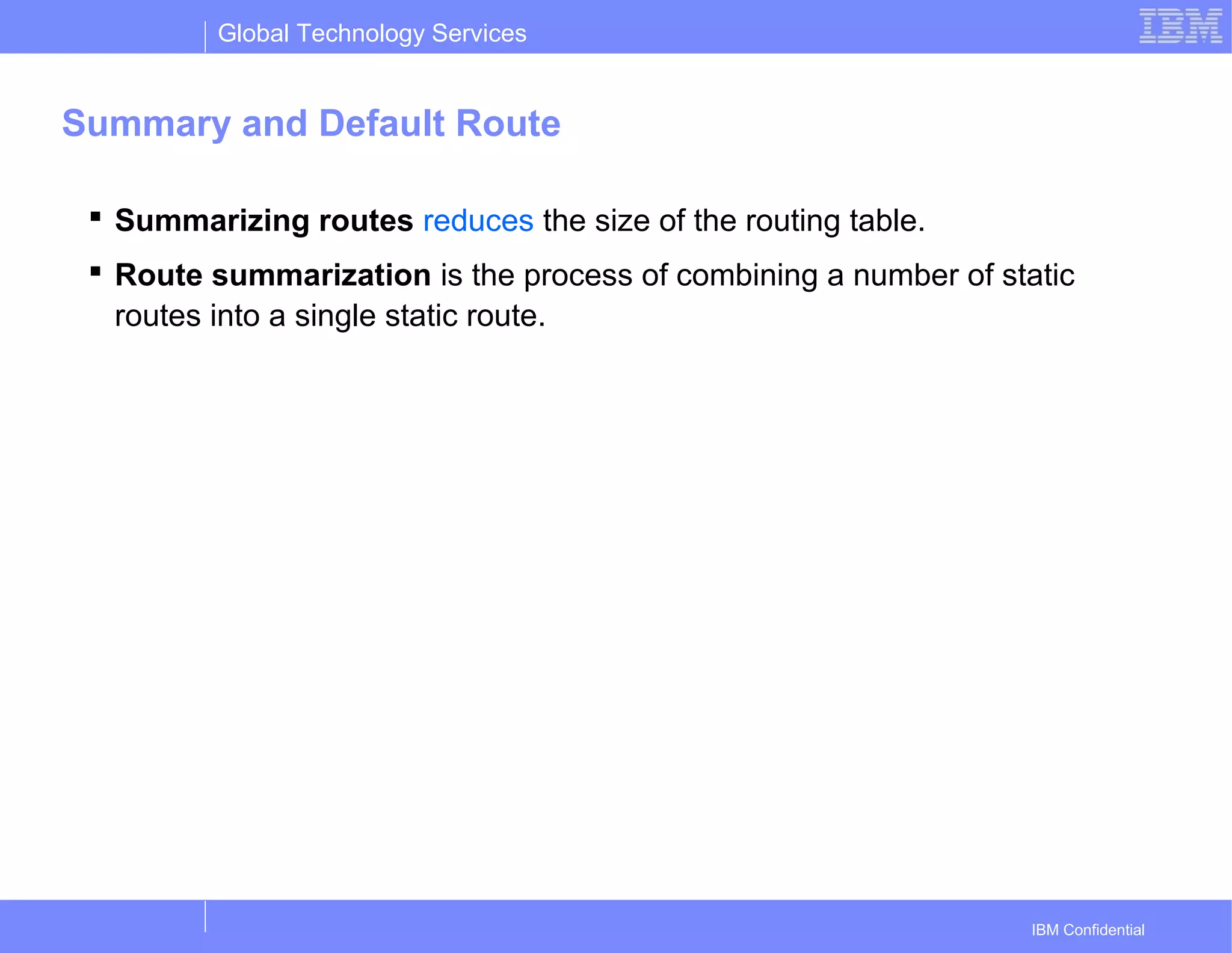 Global Technology Services
IBM Confidential
Summary and Default Route
 Summarizing routes reduces the size of the routing table.
 Route summarization is the process of combining a number of static
routes into a single static route.
 