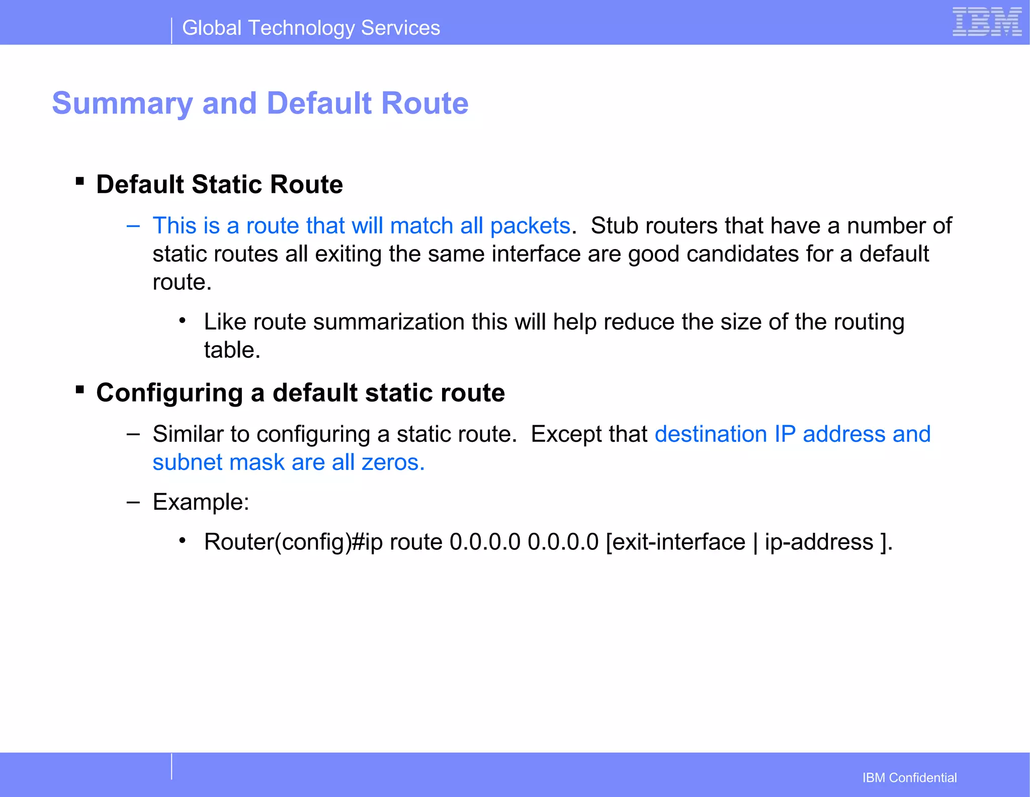 Global Technology Services
IBM Confidential
Summary and Default Route
 Default Static Route
– This is a route that will match all packets. Stub routers that have a number of
static routes all exiting the same interface are good candidates for a default
route.
• Like route summarization this will help reduce the size of the routing
table.
 Configuring a default static route
– Similar to configuring a static route. Except that destination IP address and
subnet mask are all zeros.
– Example:
• Router(config)#ip route 0.0.0.0 0.0.0.0 [exit-interface | ip-address ].
 
