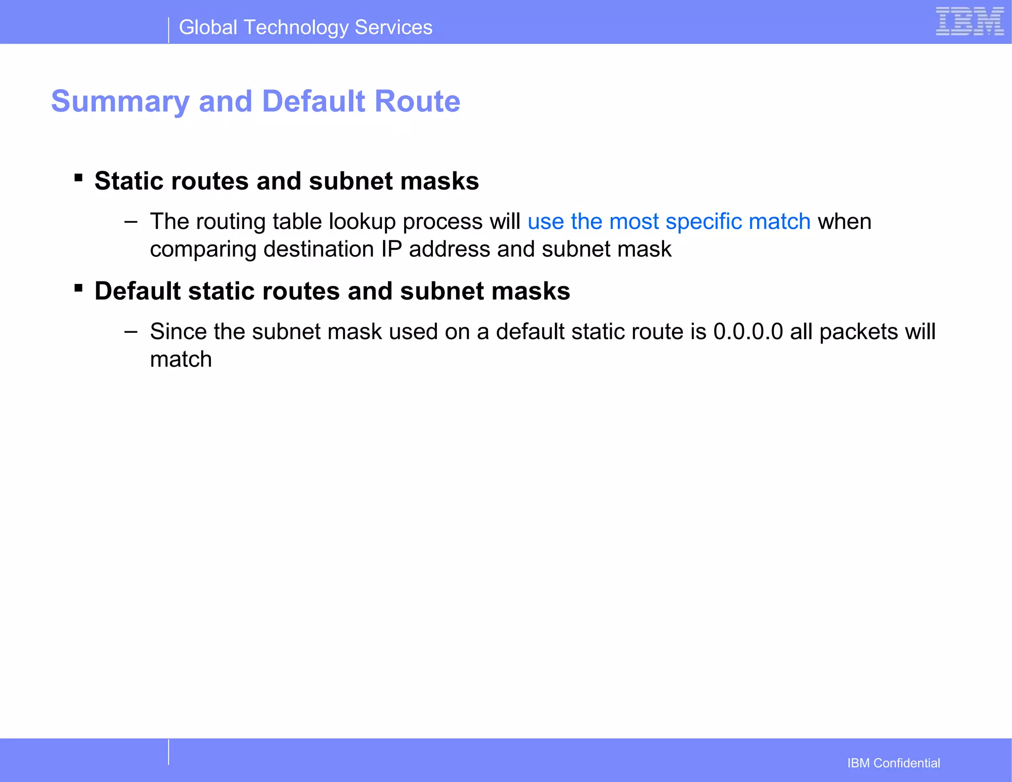 Global Technology Services
IBM Confidential
Summary and Default Route
 Static routes and subnet masks
– The routing table lookup process will use the most specific match when
comparing destination IP address and subnet mask
 Default static routes and subnet masks
– Since the subnet mask used on a default static route is 0.0.0.0 all packets will
match
 