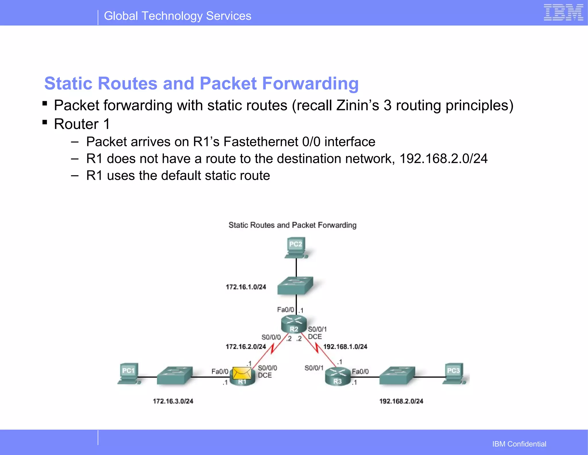 Global Technology Services
IBM Confidential
Static Routes and Packet Forwarding
 Packet forwarding with static routes (recall Zinin’s 3 routing principles)
 Router 1
– Packet arrives on R1’s Fastethernet 0/0 interface
– R1 does not have a route to the destination network, 192.168.2.0/24
– R1 uses the default static route
 