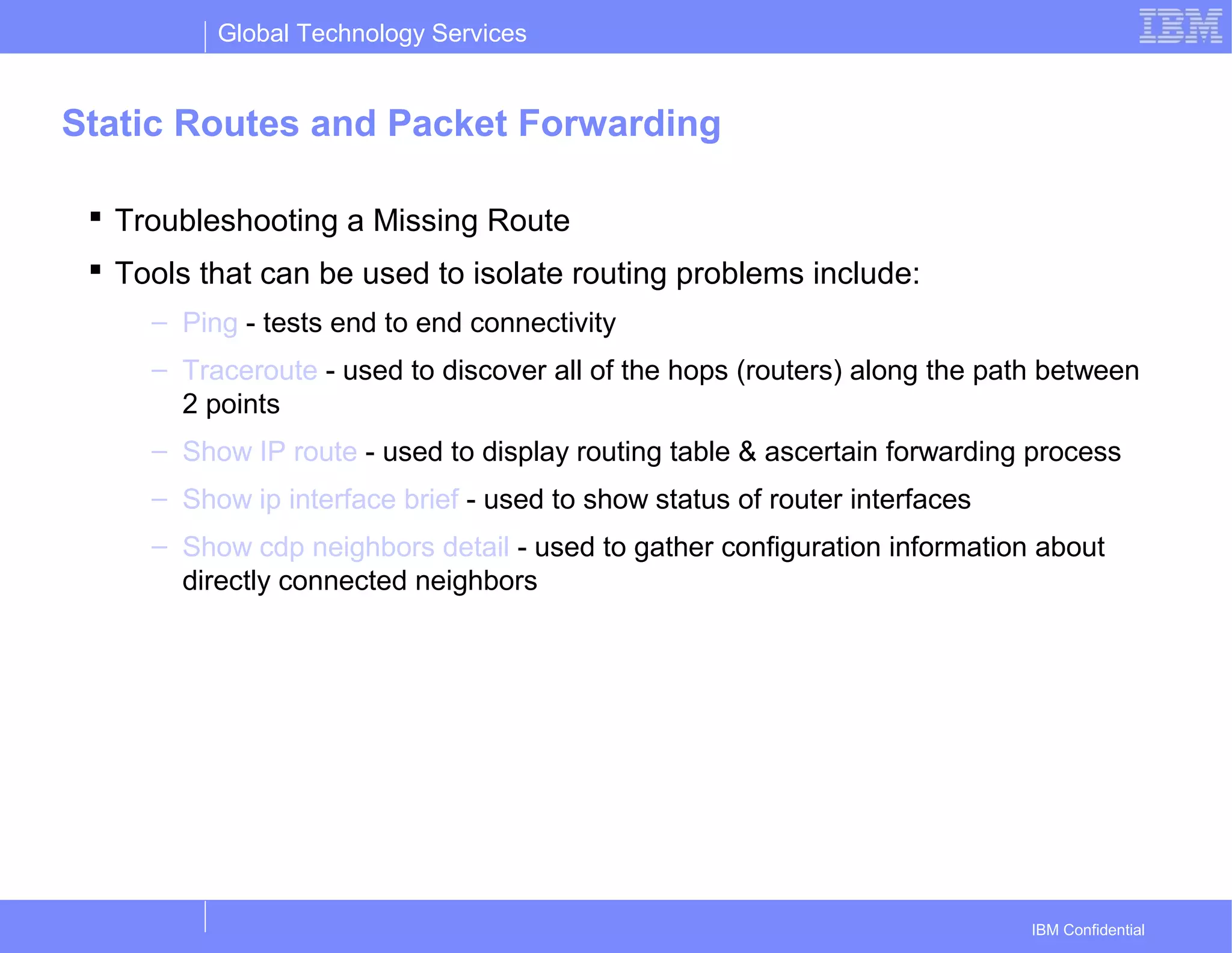 Global Technology Services
IBM Confidential
Static Routes and Packet Forwarding
 Troubleshooting a Missing Route
 Tools that can be used to isolate routing problems include:
– Ping - tests end to end connectivity
– Traceroute - used to discover all of the hops (routers) along the path between
2 points
– Show IP route - used to display routing table & ascertain forwarding process
– Show ip interface brief - used to show status of router interfaces
– Show cdp neighbors detail - used to gather configuration information about
directly connected neighbors
 
