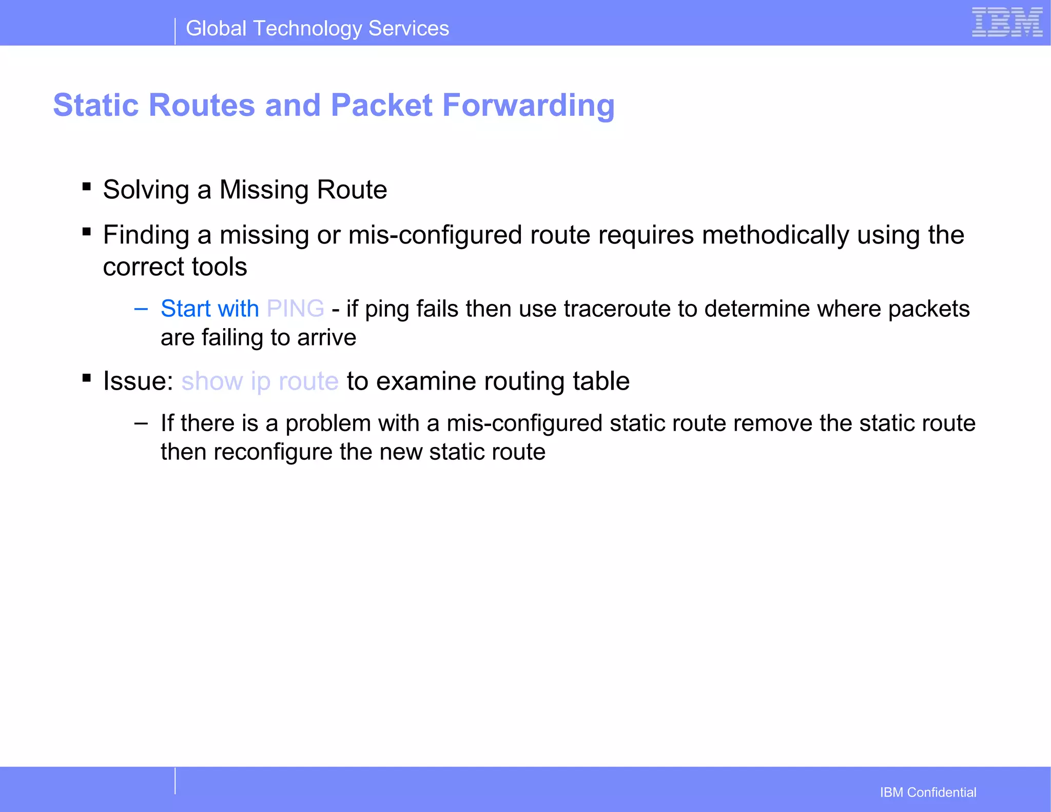 Global Technology Services
IBM Confidential
Static Routes and Packet Forwarding
 Solving a Missing Route
 Finding a missing or mis-configured route requires methodically using the
correct tools
– Start with PING - if ping fails then use traceroute to determine where packets
are failing to arrive
 Issue: show ip route to examine routing table
– If there is a problem with a mis-configured static route remove the static route
then reconfigure the new static route
 