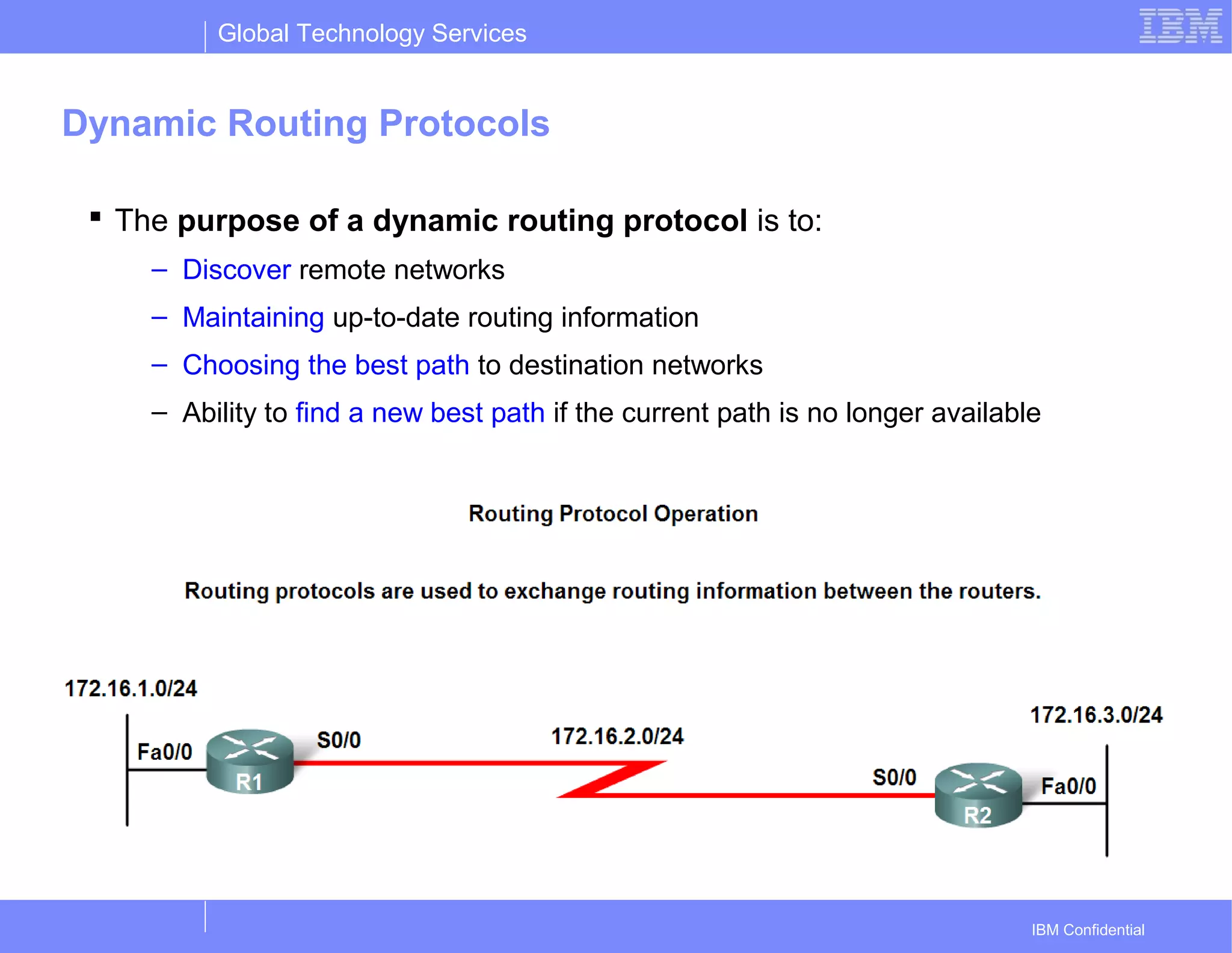Global Technology Services
IBM Confidential
Dynamic Routing Protocols
 The purpose of a dynamic routing protocol is to:
– Discover remote networks
– Maintaining up-to-date routing information
– Choosing the best path to destination networks
– Ability to find a new best path if the current path is no longer available
 