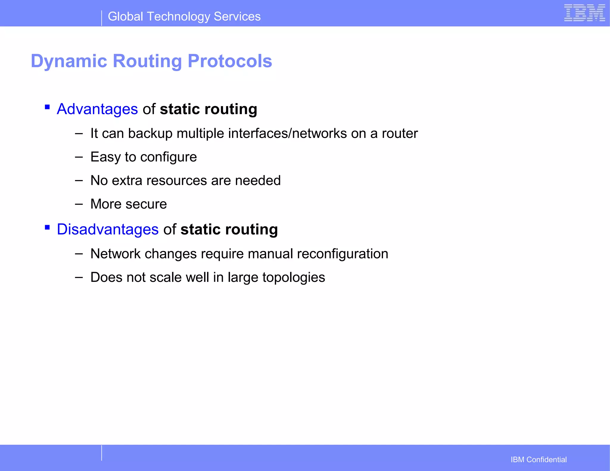 Global Technology Services
IBM Confidential
Dynamic Routing Protocols
 Advantages of static routing
– It can backup multiple interfaces/networks on a router
– Easy to configure
– No extra resources are needed
– More secure
 Disadvantages of static routing
– Network changes require manual reconfiguration
– Does not scale well in large topologies
 