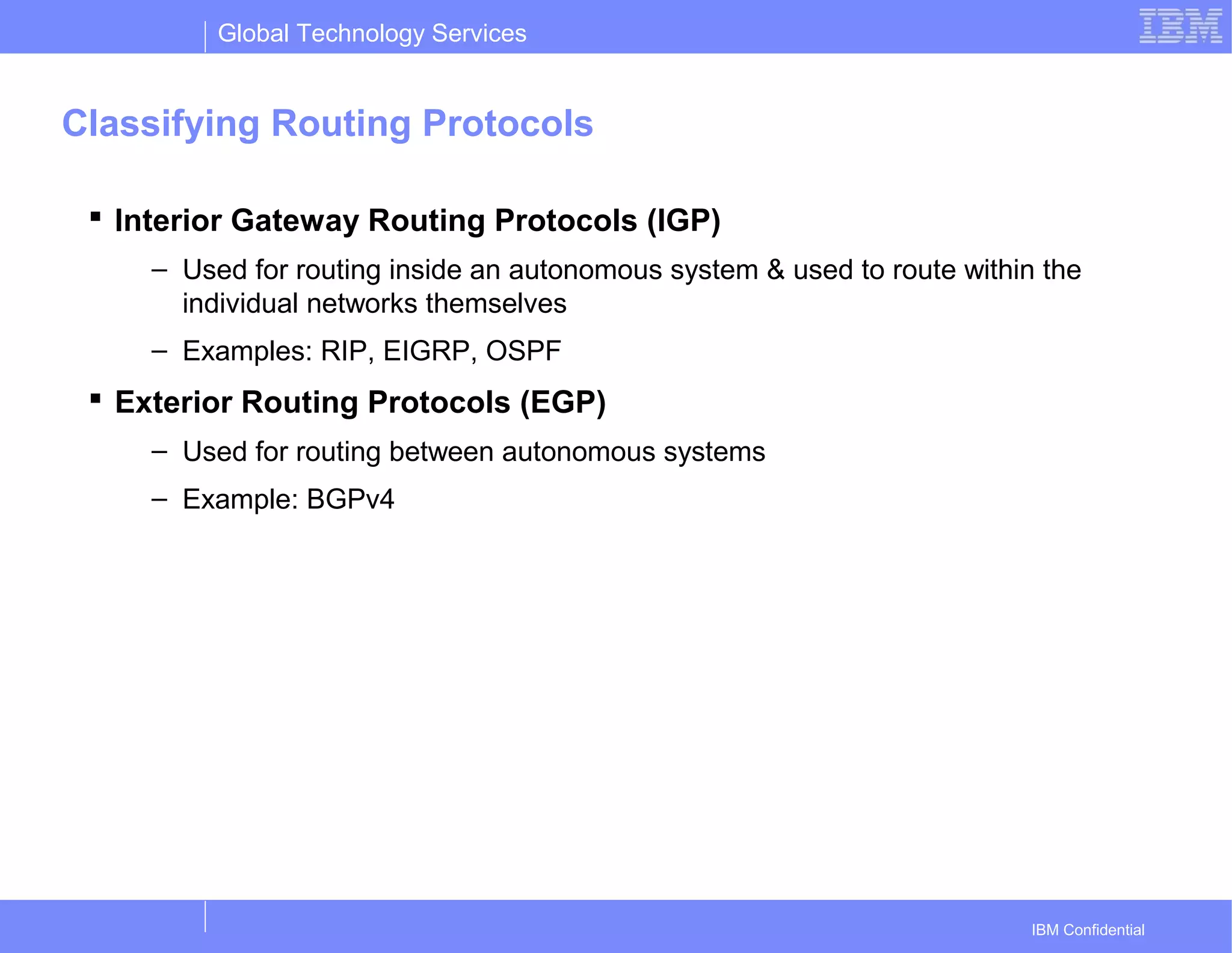Global Technology Services
IBM Confidential
Classifying Routing Protocols
 Interior Gateway Routing Protocols (IGP)
– Used for routing inside an autonomous system & used to route within the
individual networks themselves
– Examples: RIP, EIGRP, OSPF
 Exterior Routing Protocols (EGP)
– Used for routing between autonomous systems
– Example: BGPv4
 