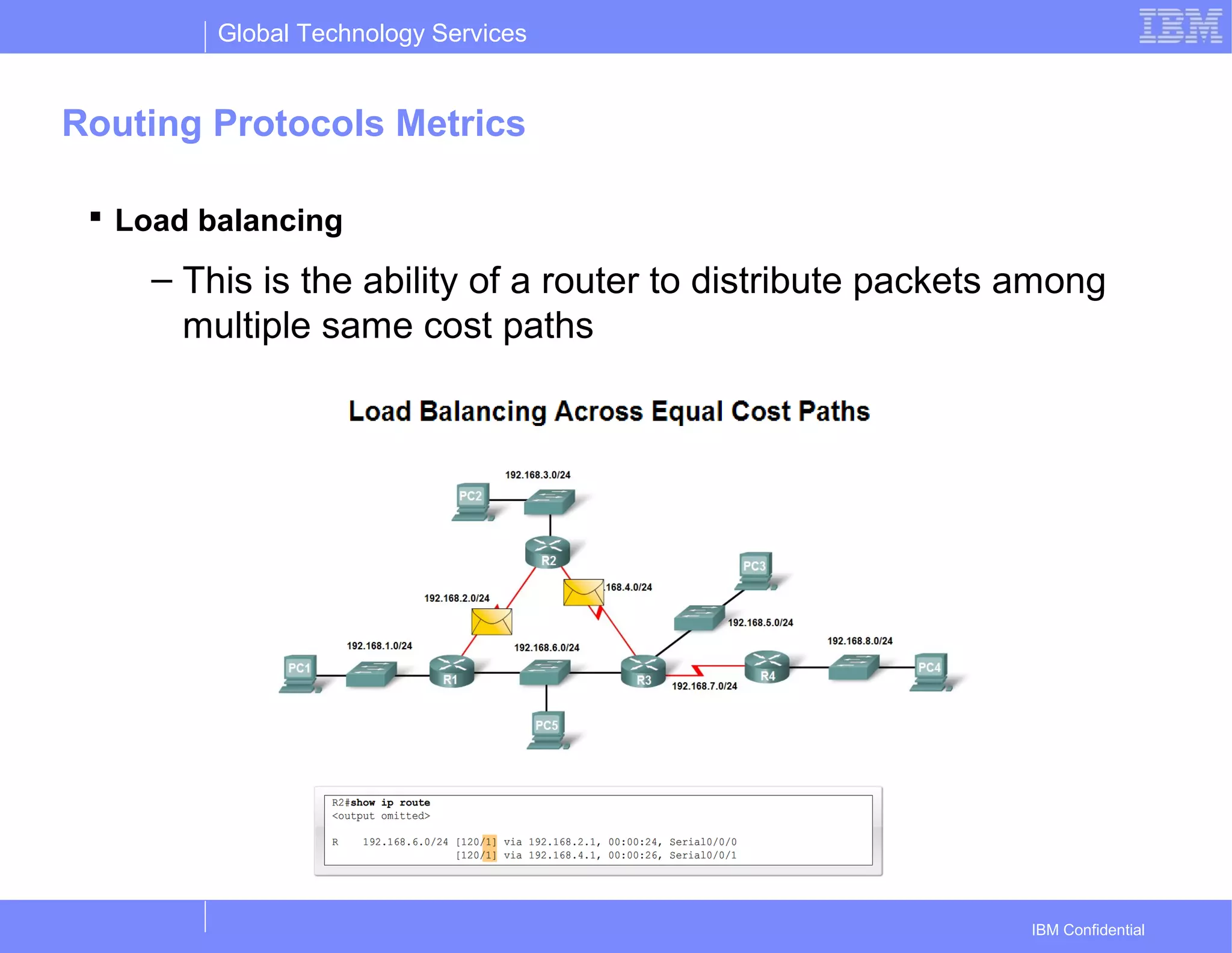 Global Technology Services
IBM Confidential
Routing Protocols Metrics
 Load balancing
– This is the ability of a router to distribute packets among
multiple same cost paths
 