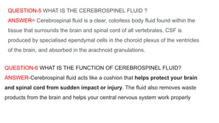 QUESTION-5 WHAT IS THE CEREBROSPINEL FLUID ?
ANSWER= Cerebrospinal fluid is a clear, colorless body fluid found within the
tissue that surrounds the brain and spinal cord of all vertebrates. CSF is
produced by specialised ependymal cells in the choroid plexus of the ventricles
of the brain, and absorbed in the arachnoid granulations.
QUESTION-6 WHAT IS THE FUNCTION OF CEREBROSPINEL FLUID?
ANSWER-Cerebrospinal fluid acts like a cushion that helps protect your brain
and spinal cord from sudden impact or injury. The fluid also removes waste
products from the brain and helps your central nervous system work properly
 