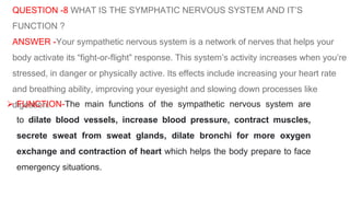 QUESTION -8 WHAT IS THE SYMPHATIC NERVOUS SYSTEM AND IT’S
FUNCTION ?
ANSWER -Your sympathetic nervous system is a network of nerves that helps your
body activate its “fight-or-flight” response. This system’s activity increases when you’re
stressed, in danger or physically active. Its effects include increasing your heart rate
and breathing ability, improving your eyesight and slowing down processes like
digestion.
 FUNCTION-The main functions of the sympathetic nervous system are
to dilate blood vessels, increase blood pressure, contract muscles,
secrete sweat from sweat glands, dilate bronchi for more oxygen
exchange and contraction of heart which helps the body prepare to face
emergency situations.
 