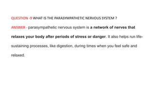 QUESTION -9 WHAT IS THE PARASYMPATHETIC NERVOUS SYSTEM ?
ANSWER - parasympathetic nervous system is a network of nerves that
relaxes your body after periods of stress or danger. It also helps run life-
sustaining processes, like digestion, during times when you feel safe and
relaxed.
 