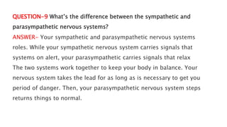 QUESTION-9 What’s the difference between the sympathetic and
parasympathetic nervous systems?
ANSWER- Your sympathetic and parasympathetic nervous systems
roles. While your sympathetic nervous system carries signals that
systems on alert, your parasympathetic carries signals that relax
The two systems work together to keep your body in balance. Your
nervous system takes the lead for as long as is necessary to get you
period of danger. Then, your parasympathetic nervous system steps
returns things to normal.
 