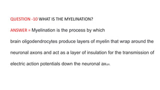 QUESTION -10 WHAT IS THE MYELINATION?
ANSWER = Myelination is the process by which
brain oligodendrocytes produce layers of myelin that wrap around the
neuronal axons and act as a layer of insulation for the transmission of
electric action potentials down the neuronal axon.
 
