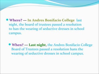 Where? — In Andres Bonifacio College last
night, the board of trustees passed a resolution
to ban the wearing of seductive dresses in school
campus.
When? — Last night, the Andres Bonifacio College
Board of Trustees passed a resolution bans the
wearing of seductive dresses in school campus.
CHELDY S. ELUMBA-PABLEO,MPA;LlB
 