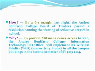 How? — By a 6-1 margin last night, the Andres
Bonifacio College Board of Trustees passed a
resolution banning the wearing of seductive dresses in
school.
Why? — To provide ABCnians easier access to web,
the Andres Bonifacio College- Information
Technology (IT) Office will implement its Wireless
Fidelity (WiFi) Connectivity Project in all the campus
buildings in the second semester of SY 2013-2014.
CHELDY S. ELUMBA-PABLEO,MPA;LlB
 
