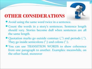 OTHER CONSIDERATIONS
Avoid using the same word twice in a sentence.
Count the words in a story's sentences. Sentence length
should vary. Stories become dull when sentences are all
the same length.
Quotation marks go outside commas (,") and periods (.").
They go inside semicolons (";) and colons (":).
You can use TRANSITION WORDS to show coherence
from one paragraph to another. Examples: meanwhile, on
the other hand, moreover
CHELDY S. ELUMBA-PABLEO,MPA;LlB
 