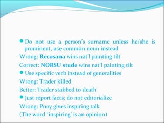 Do not use a person’s surname unless he/she is
prominent, use common noun instead
Wrong: Recosana wins nat’l painting tilt
Correct: NORSU stude wins nat’l painting tilt
Use specific verb instead of generalities
Wrong: Trader killed
Better: Trader stabbed to death
Just report facts; do not editorialize
Wrong: Pnoy gives inspiring talk
(The word “inspiring’ is an opinion)
CHELDY S. ELUMBA-PABLEO,MPA;LlB
 