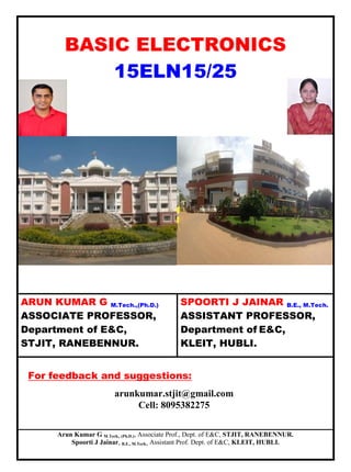Arun Kumar G M.Tech., (Ph.D.), Associate Prof., Dept. of E&C, STJIT, RANEBENNUR.
Spoorti J Jainar, B.E., M.Tech., Assistant Prof. Dept. of E&C, KLEIT, HUBLI.
BASIC ELECTRONICS
15ELN15/25
ARUN KUMAR G M.Tech.,(Ph.D.)
ASSOCIATE PROFESSOR,
Department of E&C,
STJIT, RANEBENNUR.
SPOORTI J JAINAR B.E., M.Tech.
ASSISTANT PROFESSOR,
Department of E&C,
KLEIT, HUBLI.
For feedback and suggestions:
arunkumar.stjit@gmail.com
Cell: 8095382275
 