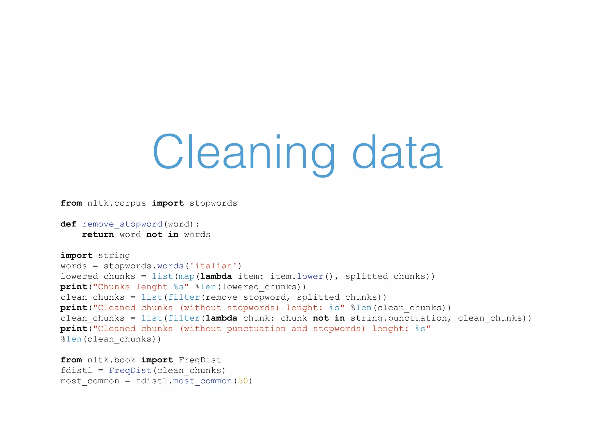 Cleaning data from nltk.corpus import stopwords def remove_stopword(word): return word not in words import string words = stopwords.words('italian') lowered_chunks = list(map(lambda item: item.lower(), splitted_chunks)) print("Chunks lenght %s" %len(lowered_chunks)) clean_chunks = list(filter(remove_stopword, splitted_chunks)) print("Cleaned chunks (without stopwords) lenght: %s" %len(clean_chunks)) clean_chunks = list(filter(lambda chunk: chunk not in string.punctuation, clean_chunks)) print("Cleaned chunks (without punctuation and stopwords) lenght: %s" %len(clean_chunks)) from nltk.book import FreqDist fdist1 = FreqDist(clean_chunks) most_common = fdist1.most_common(50) 