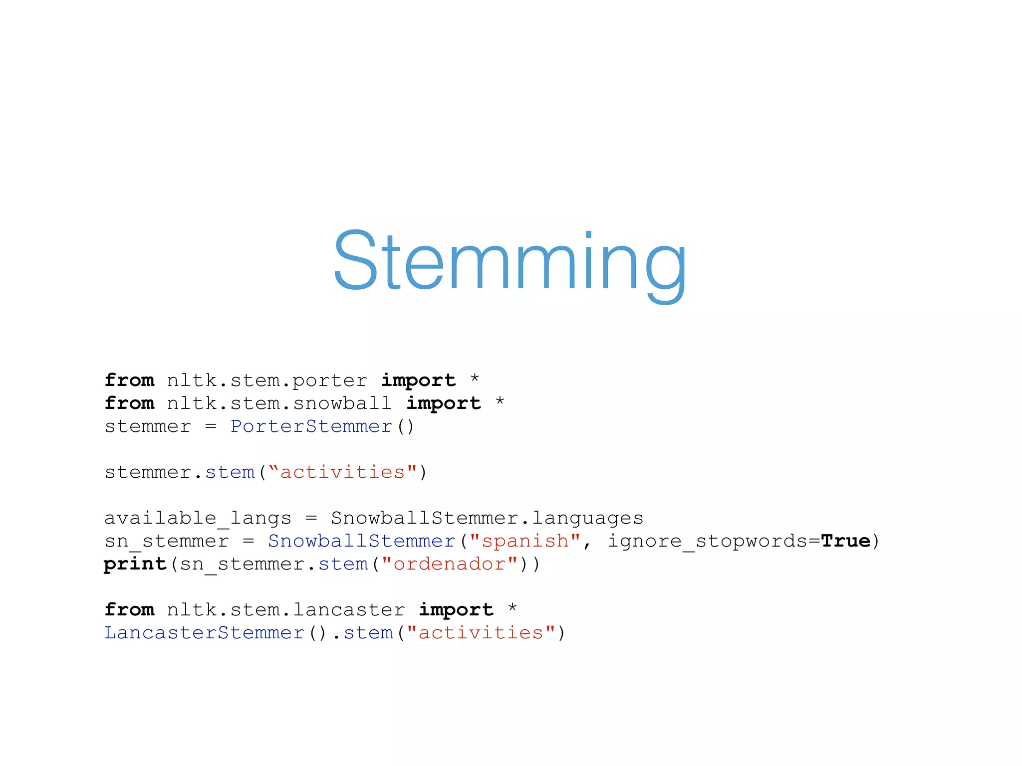 Stemming from nltk.stem.porter import * from nltk.stem.snowball import * stemmer = PorterStemmer() stemmer.stem(“activities") available_langs = SnowballStemmer.languages sn_stemmer = SnowballStemmer("spanish", ignore_stopwords=True) print(sn_stemmer.stem("ordenador")) from nltk.stem.lancaster import * LancasterStemmer().stem("activities") 