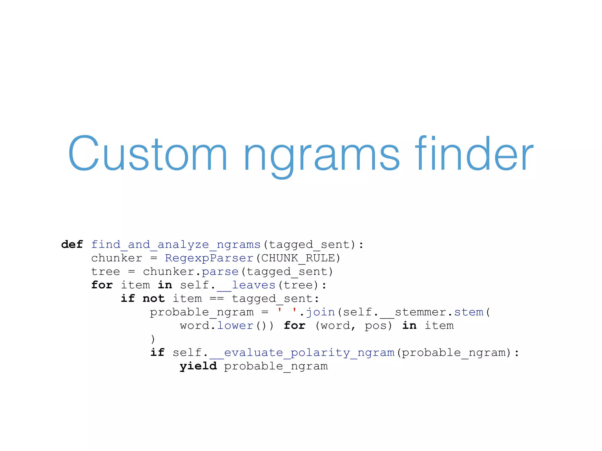 Custom ngrams ﬁnder def find_and_analyze_ngrams(tagged_sent): chunker = RegexpParser(CHUNK_RULE) tree = chunker.parse(tagged_sent) for item in self.__leaves(tree): if not item == tagged_sent: probable_ngram = ' '.join(self.__stemmer.stem( word.lower()) for (word, pos) in item ) if self.__evaluate_polarity_ngram(probable_ngram): yield probable_ngram 