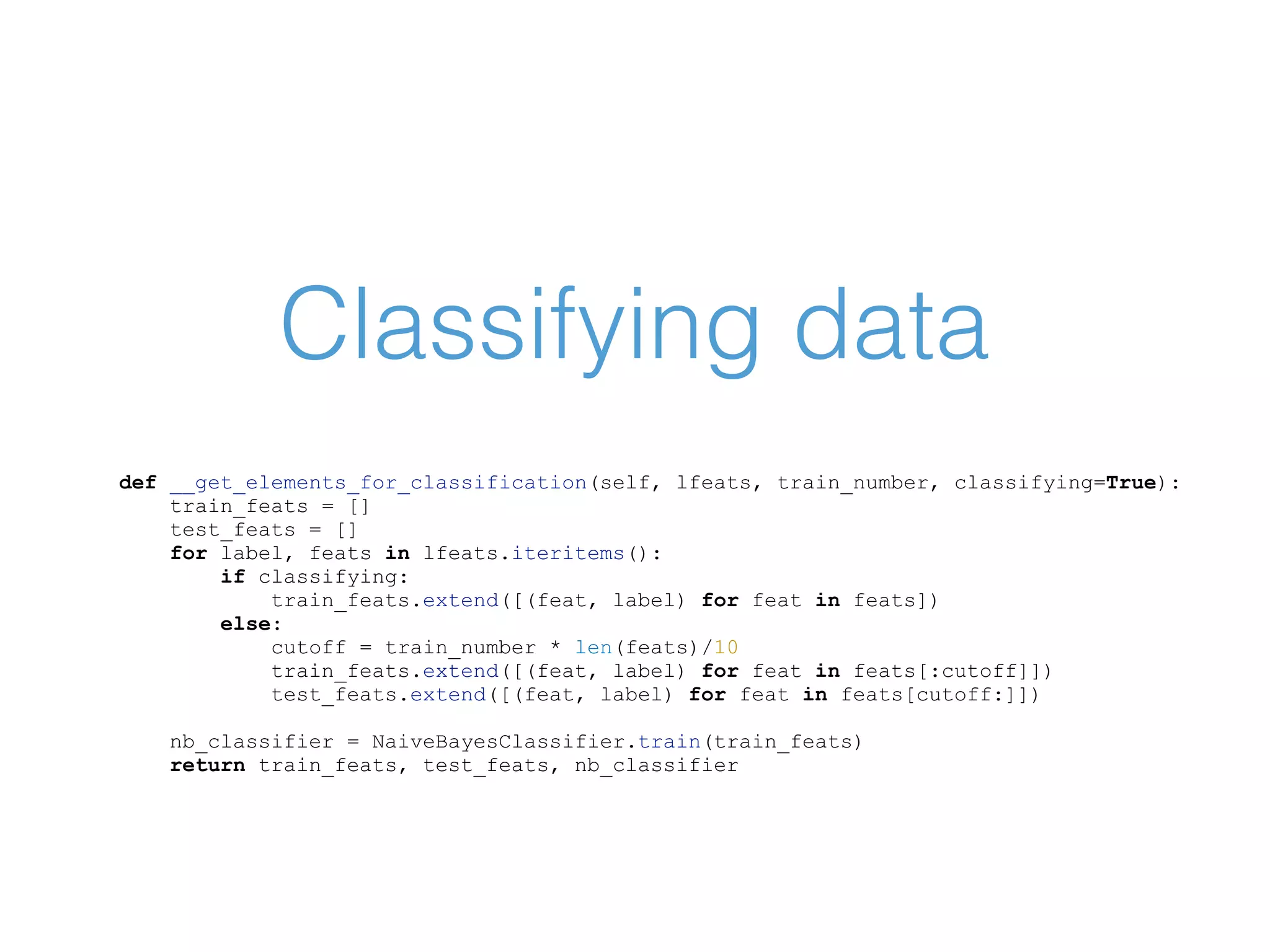 Classifying data def __get_elements_for_classification(self, lfeats, train_number, classifying=True): train_feats = [] test_feats = [] for label, feats in lfeats.iteritems(): if classifying: train_feats.extend([(feat, label) for feat in feats]) else: cutoff = train_number * len(feats)/10 train_feats.extend([(feat, label) for feat in feats[:cutoff]]) test_feats.extend([(feat, label) for feat in feats[cutoff:]]) nb_classifier = NaiveBayesClassifier.train(train_feats) return train_feats, test_feats, nb_classifier 