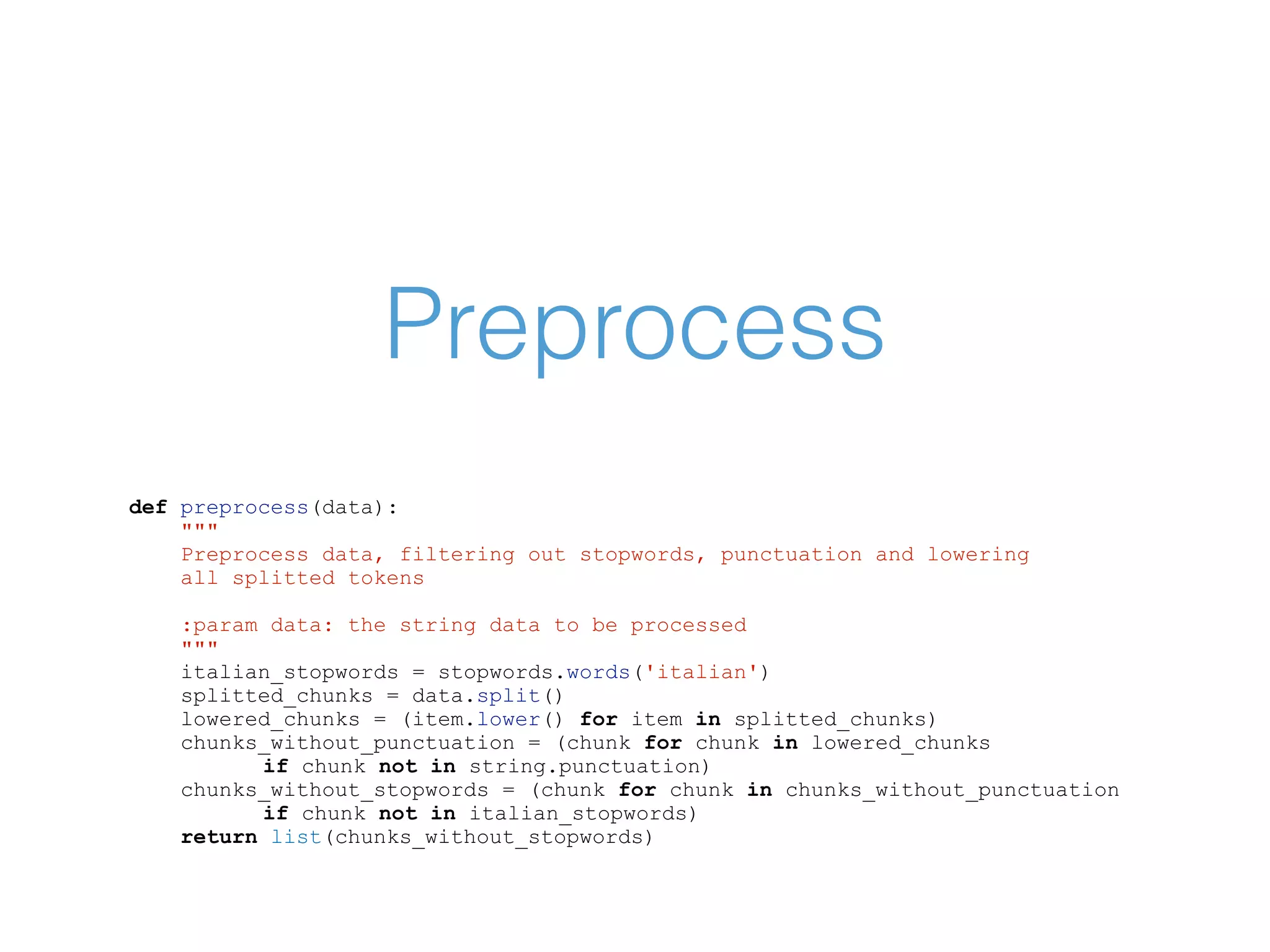 Preprocess def preprocess(data): """ Preprocess data, filtering out stopwords, punctuation and lowering all splitted tokens :param data: the string data to be processed """ italian_stopwords = stopwords.words('italian') splitted_chunks = data.split() lowered_chunks = (item.lower() for item in splitted_chunks) chunks_without_punctuation = (chunk for chunk in lowered_chunks if chunk not in string.punctuation) chunks_without_stopwords = (chunk for chunk in chunks_without_punctuation if chunk not in italian_stopwords) return list(chunks_without_stopwords) 